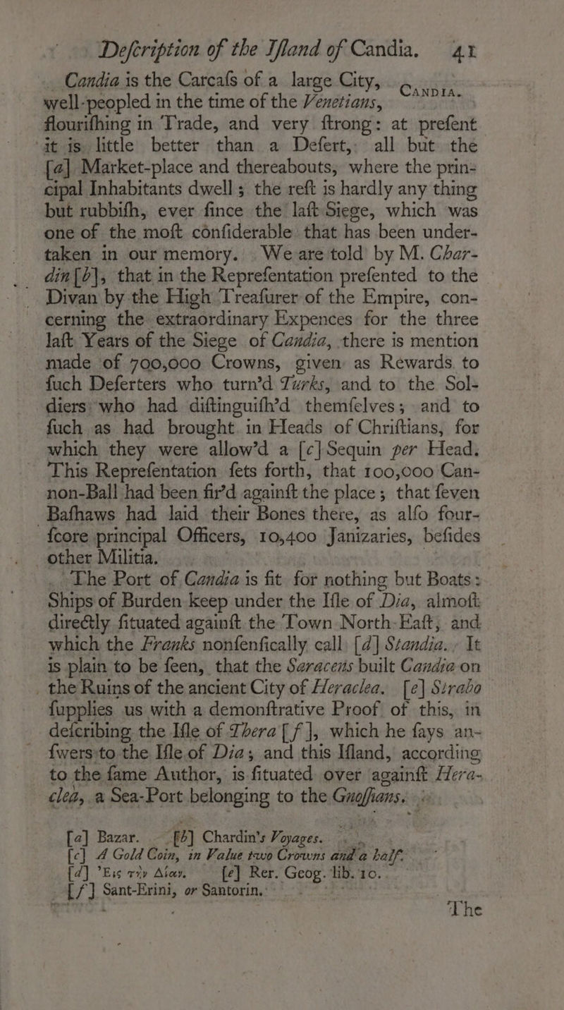 Candia is the Carcafs of a large City, well- ‘peopled in the time of the Venetians, flourifhing in ‘Trade, and very ftrong: at prefent at is. little better than a Defert, all but the {4] Market-place and thereabouts, where the prin- cipal Inhabitants dwell; the reft is hardly any thing but rubbifh, ever fince the laft Siege, which was one of the moft cônfiderable: that has been under- taken in our memory. Weare told by M. Char- din{b|, that in the Reprefentation prefented to the CanDia. cerning the extraordinary Expences for the three laft Years of the Siege of Candia, there is mention made of 700,000 Crowns, given as Rewards. to fuch Deferters who turn’d Zurks, and to the Sol- diers who had diftinguifh’d themfelves; and to fuch as had brought. in Heads of Chriftians, for which they were allow’d a [c] Sequin per Head. ~ This Reprefentation fets forth, that 100,000 Can- non-Ball had been fir’d againft the place ; that feven _Bafhaws had laid their Bones there, as alfo four- {core principal Officers, 10,400 Janizaries, befides ~The Port of Candia is fit for nothing but Boats: Ships of Burden keep under the Ifle of Dia, almott: direétly fituated againft the Town North-Eaft, and which the Franks nonfenfically call [4] Standia. It is plain to be feen, that the Saracens built Candia on _ the Ruins of the ancient City of Heraclea. [e] Sirabo fupplies us with a demonftrative Proof. of this, in defcribing the Ifle of Thera [ f], which he fays an- ' {wersto the Ile.of Dia; and this Ifland, according to the fame Author, is. fituated over againfé Hera- | clea, a Sea-Port belonging to the Gamafians i [a] Bazar. 44 Chardin’s Voyages... | [c] 4 Gold Coin, in Value two Crowns and a ? al {d] Ess vry Aiar. {e] Rer. ae lib. 10. LL fyi Sant-Erini, or Santorin.: The