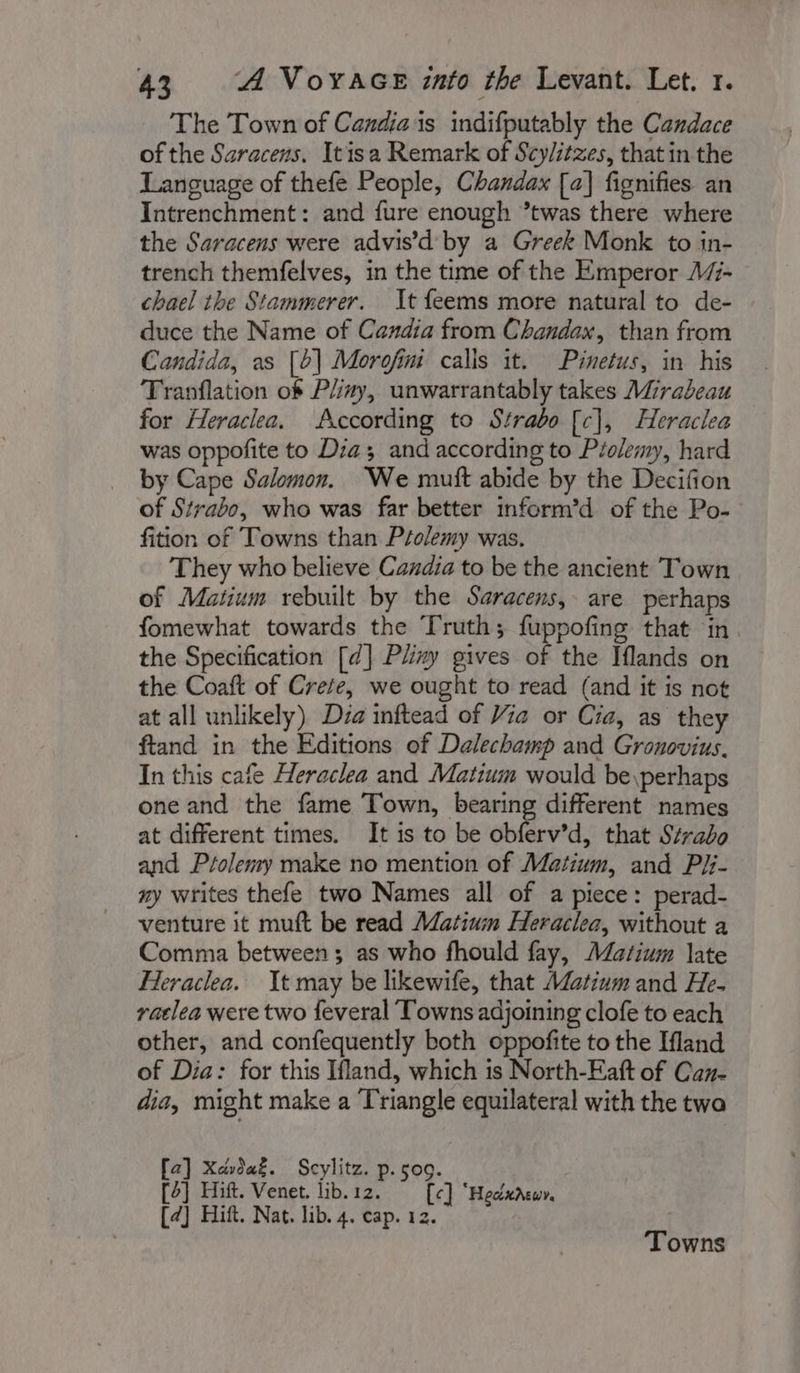 The Town of Candiais indifputably the Candace of the Saracens. Itisa Remark of Scylitzes, that in the Language of thefe People, Chandax [a] fignifies an Intrenchment: and fure enough ’twas there where the Saracens were advis’d by a Greek Monk to in- trench themfelves, in the time of the Emperor A45- chael the Stammerer. It feems more natural to de- duce the Name of Candia from Chandax, than from Candida, as [b| Morofim calis it. Pinetus, in his Tranflation of Plizy, unwarrantably takes Mirabeau for Heraclea. According to Strabo [c], Heraclea was oppofite to Dia; and according to Ptolemy, hard by Cape Salomon. We mutt abide by the Decifion of Strabo, who was far better inform’d of the Po- fition of Towns than Ptolemy was. They who believe Candia to be the ancient Town of Matium rebuilt by the Saracens, are perhaps fomewhat towards the Truth; fuppofing that in. the Specification [d] Pliny gives of the Iflands on the Coaft of Crete, we ought to read (and it is not at all unlikely) Dia inftead of Via or Cia, as they ftand in the Editions of Dalechamp and Gronovius. In this cafe Heraclea and Matium would be \perhaps one and the fame Town, bearing different names at different times. It is to be obferv’d, that Strabo and Ptolemy make no mention of Matium, and Pi:- ny writes thefe two Names all of a piece: perad- venture it muft be read Matium Heraclea, without a Comma between ; as who fhould fay, Masium late FHeraclea. It may be likewife, that Matium and He. vaclea were two feveral Towns adjoining clofe to each other, and confequently both oppofite to the Ifland of Dia: for this Ifland, which is North-Eaft of Can- dia, might make a Triangle equilateral with the twa [a] Xdvda&amp;. Scylitz. p. 509. [2] Hift. Venet. lib.12. [ce] ‘Hecdxneur. [2] Hift. Nat. lib. 4. cap. 12. Towns