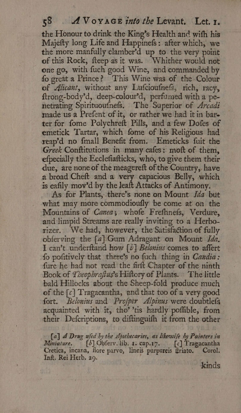 the Honour to drink the King’s Health and with his Majefty long Life and Happinefs: after which, we the more manfully clamber’d up to the very point of this Rock, fteep as it was. Whither would not one go, with fuch good Wine, and commanded by fo great a Prince? This Wine was of the Colour of Alican?, without any Lufcioufnefs, rich, racy, ftrong-body’d, deep-colour’d, perfumed with a pe- netrating Spirituoufnefs. The Superior of Arcadi made us a Prefent of it, or rather we had it in bare ter for fome Polychreft Pills, and a few Dofes of emetick Tartar, which fome of his Religious had reap’d no fmall Benefit from. Emeticks fuit the Greek Conftitutions in many cafes: moft of them, efpecially the Ecclefiafticks, who, to give them their due, are none of the meagereft of the Country,. have a broad Cheft and a very capacious Belly, which is eafily mov’d by the leaft Attacks of Antimony. As for Plants, there’s none on Mount Jaa but what may more commodioufly be come at on the Mountains of Canea; whofe Frefhnefs, Verdure, and limpid Streams are really inviting to a Herbo- rizer. We had, however, the Satisfaction of fully obferving the [2] Gum Adragant on Mount Jada, I can’t underftand how [2] Belonius comes to affert fo pofitively that there’s no fuch thing in Candia: fure he had not read the firft Chapter of the ninth Book of Tecphraftuss Hiftory of Plants. The little bald Hillocks about the Sheep-fold produce much of the [c] Tragacantha, and that too of a very good fort. Belonius and Profper Alpinus were doubtlefs acquainted with it, tho’ ’tis hardly poffible, from their Defcriptions, to diftinguifh it from the other [a] 4 Drug ufed by the Ajothecaries, as likewife by Painters in Miniaiure. [6] Obferv. lib. 1. cap.17. [c] Tragacantha Cretica, incana, flore parvo, lineis purpureis Sriato. Corol. Init. Rei Herb. 29. À kinds