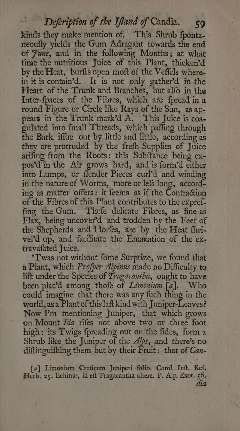 kinds they make mention of. ‘This Shrub fponta- neoufly yields the Gum Adragant towards the end of Fume, and in the following Months; at what time the nutritious Juice of this Plant, thicken’d by the Heat, butfts open moft of the Veffels where- in it is contain’d. . It is not only gather’d in the Heart of the Trunk and Branches, but alfo in the Inter-fpaces of the Fibres, which are fpread in a round Figure or Circle like Rays of the Sun, as ap- pears in the Trunk matk’d A. This Juice is coa- gulated into fmall Threads, which pafling through the Bark iffue out by little and little, according as they are protruded by the frefh Supplies of Juice arifing from the Roots: this Subftance being ex- pos’d in the Air grows hard, and is form’d either into Lumps, or flender Pieces curl’d and winding in the nature of Worms, more or lefs long, accord- ing as matter offers: it feéms as if the Contraction of the Fibres of this Plant contributes to the expref- fing the Gum. Thefe delicate Fibres, as fine as Flax, being uncover’d and trodden by the Feet of the Shepherds and Horfes, are by the Heat fhri- vel’d up, and facilitate the Emanation of the ex- travafated Juice. *T was not without fome Surprize, we found that a Plant, which Profper Alpinus made no Difficulty to lift under the Species of Travacantha, ought to have been plac’d among thofe of Limonium [a]. Who could imagine that there was any fuch thing in the world, asa Plant of this laftkind with Juniper-Leaves? Now I’m mentioning Juniper, that which grows © on Mount Z4 rifes not above two or three foot high: its Twigs fpreading out on'the fides, form a Shrub like the Juniper of the 4/ps, and there’s na diftinguifhing them but by their Fruit: that of Can- [2] Limonium Creticum Juniperi folio. Corol. Inft. Reii Herb. 25. Echinus, id eft Tragacantha altera. P. Alp. Exot. Se id