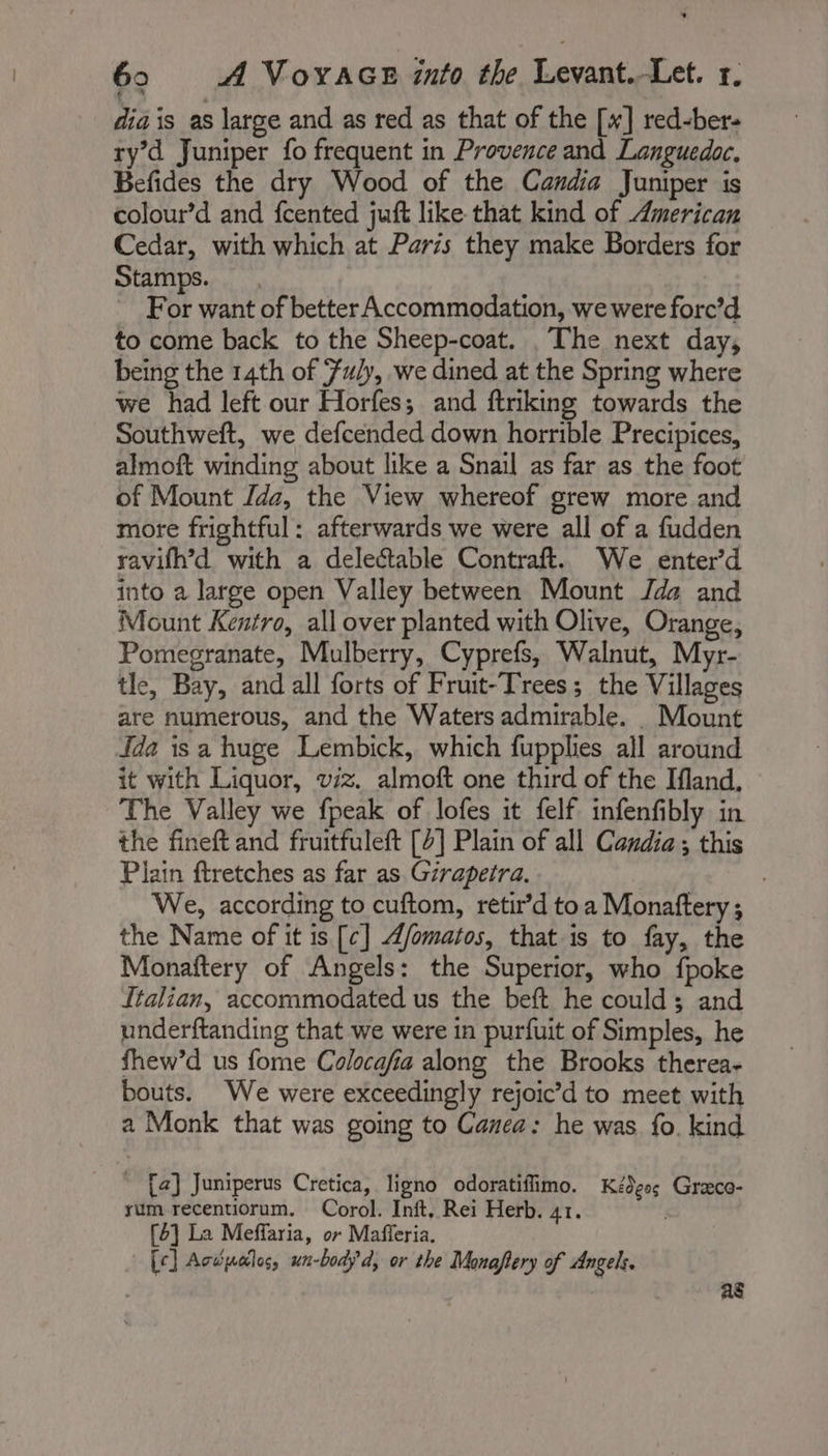 dia is as large and as red as that of the [x] red-ber- ry’d Juniper fo frequent in Provence and Languedoc. Befides the dry Wood of the Candia Juniper is colour’d and fcented juft like that kind of American Cedar, with which at Paris they make Borders for Stamps. For want of better Accommodation, we were forc’d to come back to the Sheep-coat. , The next day, being the 14th of Fuly, we dined at the Spring where we had left our Horfes; and ftriking towards the Southweft, we defcended down horrible Precipices, almoft winding about like a Snail as far as the foot of Mount Jde, the View whereof grew more and more frightful: afterwards we were all of a fudden ravifh’d with a delectable Contraft. We enter’d into a large open Valley between Mount Jda and Mount Kentro, all over planted with Olive, Orange, Pomegranate, Mulberry, Cyprefs, Walnut, Myr- tle, Bay, and all forts of Fruit-Trees; the Villages are numerous, and the Waters admirable. Mount Ida isa huge Lembick, which fupplies all around it with Liquor, viz. almoft one third of the Ifland, The Valley we fpeak of lofes it felf infenfibly in the fineft and fruitfuleft [2] Plain of all Candia ; this Plain ftretches as far as Girapetra. | We, according to cuftom, retir’d toa Monaftery; the Name of it is [c] Æ/omatos, that is to fay, the Monaftery of Angels: the Superior, who fpoke Italian, accommodated us the beft he could; and underftanding that we were in purfuit of Simples, he fhew’d us fome Colocafia along the Brooks therea- bouts. We were exceedingly rejoic’d to meet with a Monk that was going to Canea: he was fo. kind [ae] Juniperus Cretica, ligno odoratiflimo. Kédess Græco- sum recentiorum. Corol. Inft, Rei Herb. 41. i [4] La Meffaria, or Mafferia. [¢] Acces, un-bodyd, or the Manaftery of Angels. as