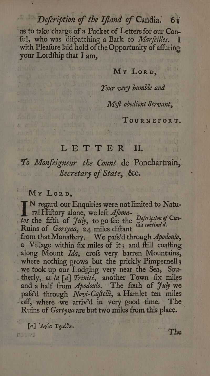 ‘as to take charge of a Packet of Letters for our Con- ful, who was difpatching a Bark to Mar/eilles. I with Pleafure laid hold of the Opportunity of affuring your Lordfhip that I am, | My Loron, Your very humble and Moft obedient Servant, TouRNEFORT, LE T: FBR. oth Io Monfeigneur the Count de ‘Ponchartrain, Secretary of State, &amp;c. My Lorp, N regard our Enquiries were not limited to Natu- ral Hiftory alone, we left dfoma- . tos the fifth of Fuly, to go fee the 7 ribtio yf Can- : ; ; ia continu’ d. Ruins of Gortyna, 24 miles diftant … from that Monaftery. We pafs’d through Apodoulo, a Village within fix miles of it; and ftill coafting along Mount Jada, crofs very barren Mountains, where nothing grows but the prickly Pimpernell ; we took up our Lodging very near the Sea, Sou- _therly, at /a [a] Trinité, another Town fix miles and a half from Apodoulo. The fixth of Fuly we pafs’d through Novi-Cafteli, a Hamlet ten miles - off, where -we arriv’d in very good time. The Ruins of Gortyna are but two miles from this place. [a] “Ayia Terade. The