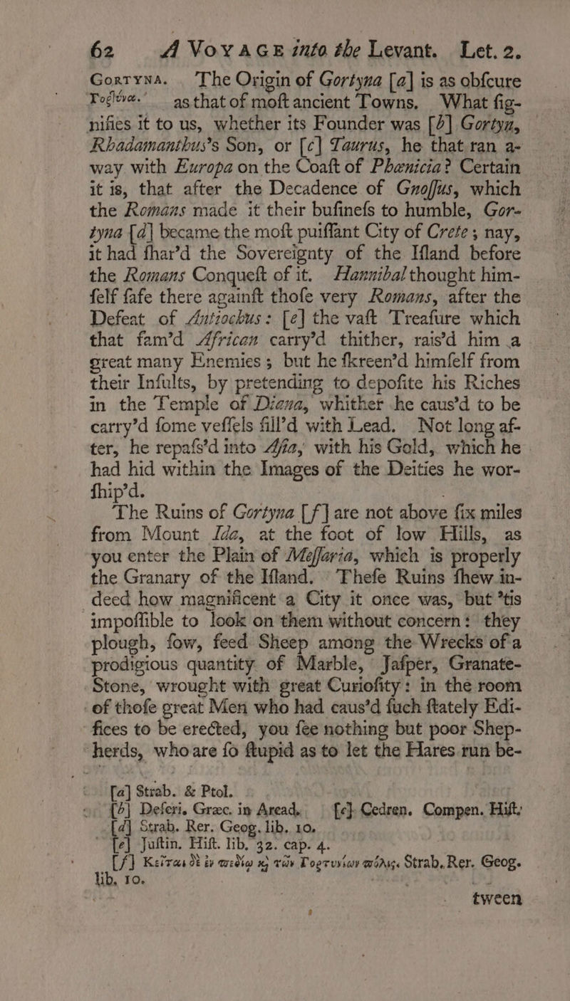 Gorryna. The Origin of Gortyna [a] is as obfcure Fogle. as that of moftancient Towns, What fig- nifies it to us, whether its Founder was [4] Gortyn, Rhadamanthus’s Son, or [c] Taurus, he that ran a- way with Europa on the Coaft of Phanicia? Certain it is, that after the Decadence of Groffus, which the Romans made it their bufinefs to humble, Gor- tyna fi became the moft puiflant City of Crete, nay, it had fhar’d the Sovereignty of the Ifland before the Romans Conqueft of it. Haxznibal thought him- felf fafe there againft thofe very Romans, after the Defeat of Antiochus: [e] the vaft Treafure which that fam’d 4frican carry’d thither, rais’d him a great many Enemies; but he fkreen’d himfelf from their Infults, by pretending to depofite his Riches in the Temple of Dicva, whither he caus’d to be carry’d fome veffels fill’d with Lead. Not long af- ter, he repafs’d into Aa, with his Gold, which he had hid within the Images of the Deities he wor- fhip’d. 3 The Ruins of Gortyna [f] are not above fix miles from Mount Jda, at the foot of low Hills, as you enter the Plain of Maria, which is properly the Granary of the Ifland. Thefe Ruins fhew in- deed how magnificent a City it once was, but *tis impoffible to look on them without concern: they plough, fow, feed Sheep among the Wrecks of a prodigious quantity of Marble, Jafper, Granate- Stone, wrought with great Curiofity: in the room of thofe great Men who had caus’d fuch ftately Edi- fices to be erected, you fee nothing but poor Shep- herds, whoare {fo flupid as to let the Hares run be- [a] Strab. &amp; Ptol. » {6} Defcri. Græc. in Aread, fe} Cedren. Compen. Hist, mC Strab. Rer. Geog. lib. 10. | i Juftin. Hift. lib, 32. cap. 4. CAT Ketres dt ty widia x) vor Tooruviay wang. Strab.Rer. Geog. lib, 10. ete es 4 _ tween 9