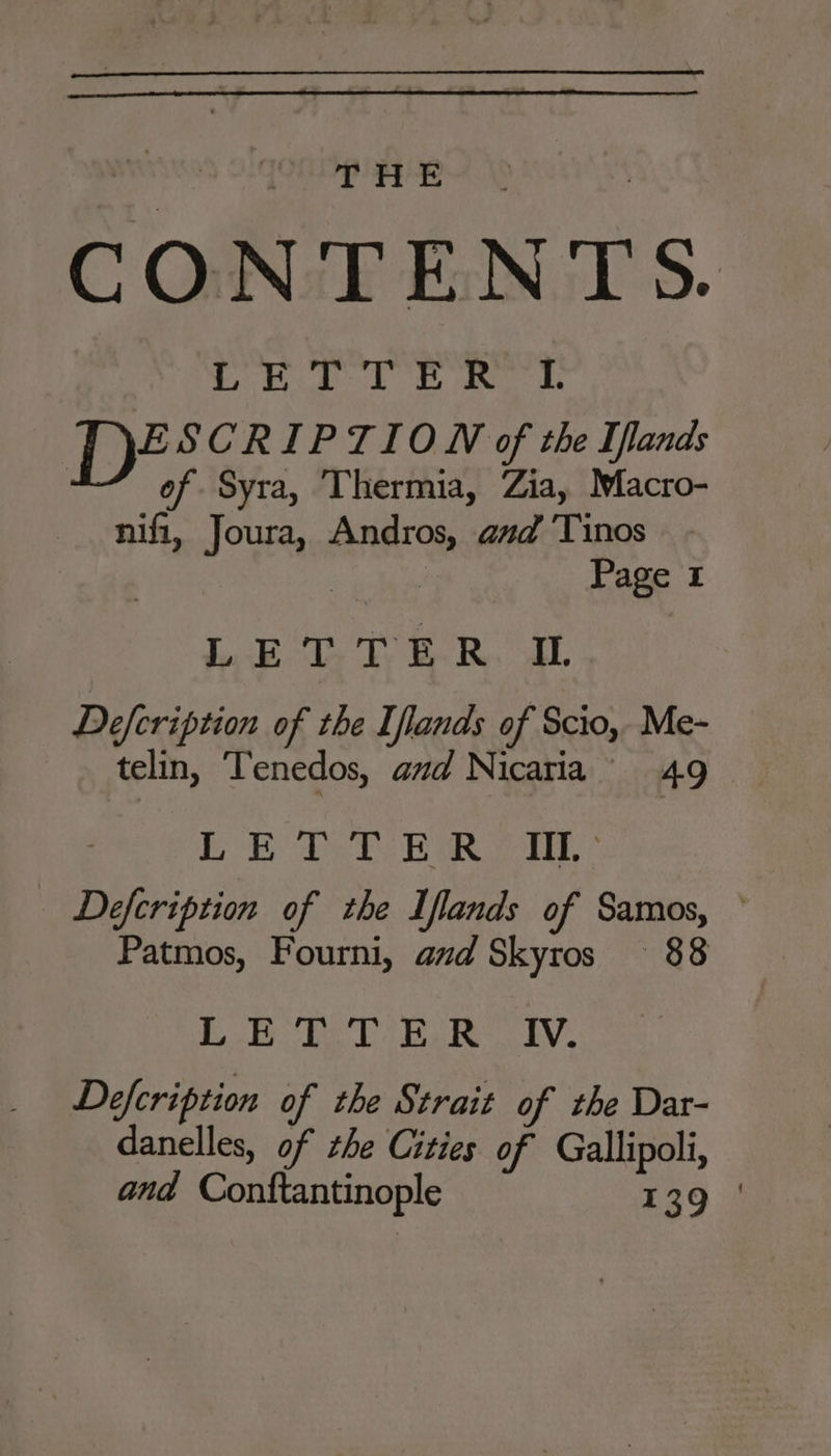 CONTENTS. L'RUD TE RTE ESCRIPTION of the Iflands of Syra, Thermia, Zia, Macro- nifi, Joura, Andros, and ‘Tinos : Page 1 luk dy ty BRAD. Defcription of the Iflands of Scio, Me- telin, Tenedos, aud Nicaria 49 EE eT EIRE Defcription of the Iflands of Samos, ° Patmos, Fourni, avd Skyros 88 Lhe Lia lV, Defcription of the Strait of the Dar- danelles, of the Cities of Gallipoli, and Conftantinople 139 :