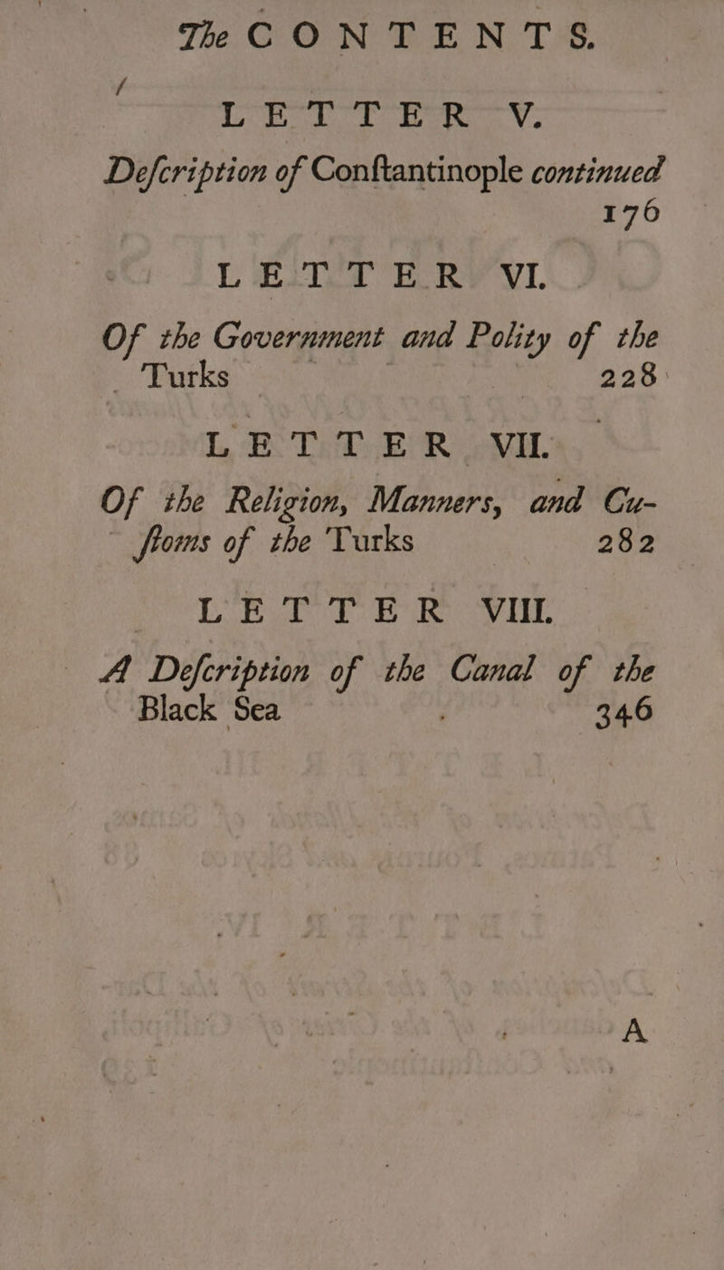 LORS TONER TV. Defcription of Conftantinople continued 1706 LETTER VI Of the Government and Polity of the GERS nig | 228 LETTER VIL Of the Religion, Manners, and Cu- ~ ftoms of the Turks | 282 LR ee ee A Defcription of the Canal of the Black Sea | 346