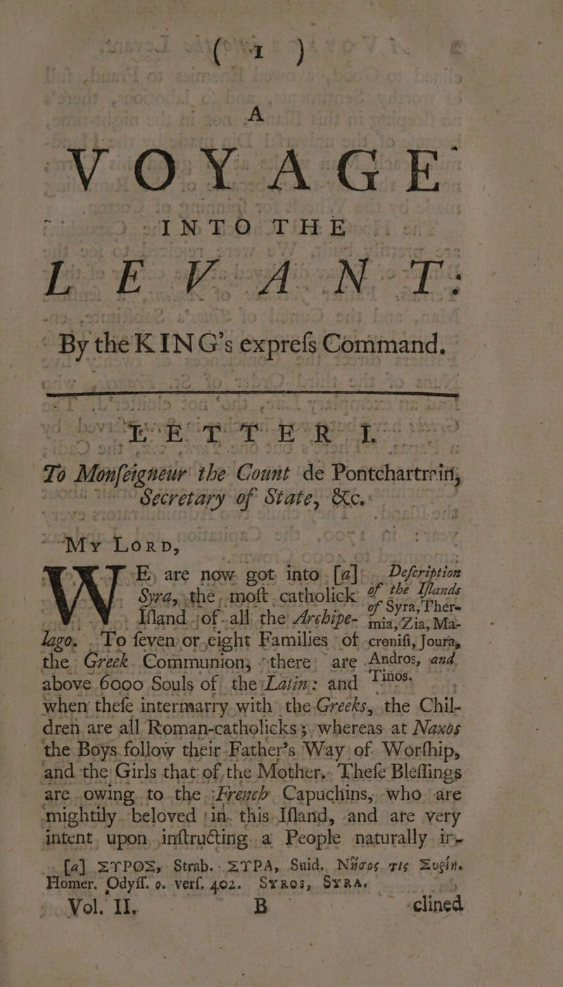 VOYAGE be Ee BA ae ‘By the K: INC G's io Command, ek TT eR LE To Mongo the Count de Poriecharts? ri, Secretary if State, Kc. “My oe JE, are now. got into Ca] Defeription a ine the, moft. catholick LA Annee ù fland.;of all the Archipe- Fei Zia, Mae sl At feven: or. eight Families : of cronifi, Joura, the: Greek. Communion, “there: are Andros, and. above 6000 Souls of the Latin: and 160 when thefe intermarry with the Greeks, “the Chil- dren are all Roman-catholicks 5 + WheKehs at Naxos ‘the Boys follow their Father’s Way:of. Worfhip, ‘and the Girls that of the Mother, Thef Bleflings are owing to the. French Capuchins, who. are mightily ‘beloved jin. this Ifland, and are very intent. upon inftructing.. a People naturally ir. [a] =YPOS; Strab.. SYPA, Suid. Nicos. mis Euçin. “Homer. Ody. 0. verf, 402. SYRO5, SYRA: