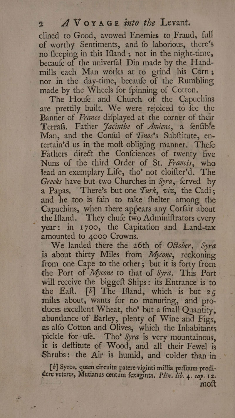 clined to Good, avowed Enemies to Fraud, full of worthy Sentiments, and fo laborious, there’s no fleeping in this [land ; not in the night-time, becaufe of the univerfal Din made by the Hand- mills each Man works at to grind his Corn; nor in the day-time, becaufe of the Rumbling made by the Wheels for {pinning of Cotton. The Houfe and Church of the Capuchins are prettily built. We were rejoiced to fee the Banner of France difplayed at the corner of their Terrafs. Father Yacintbe of Amiens, a fenfible Man, and the Conful of Tinos’s Subftitute, en- tertain’d us in the moft obliging manner. Thefe _ Fathers direct the Confciences of twenty five Nuns of the third Order of St. Francis, who lead an exemplary Life, tho’ not cloifter’d. The Greeks have but two Churches in Syra, ferved by a Papas. There’s but one Turk, viz, the Cadi; and he too is fain to take fhelter among the Capuchins, when there appears any Corfair about _ thelfland. They chufe two Adminiftrators every year: in 1700, the Capitation and Land-tax amounted to 4000 Crowns. We landed there the 26th of Offober. Syra is about thirty Miles from Mycone, reckoning from one Cape to the other; but it is forty from the Port of Mycone to that of Syra. This Port will receive the biggeft Ships: its Entrance is to the Eaft. [2] The Ifland, which is but 25 miles about, wants for no manuring, and pro- duces excellent Wheat, tho’ but a {mall Quantity, abundance of Barley, plenty of Wine and Figs, as alfo Cotton and Olives, which the Inhabitants pickle for ufe. Tho’ Syra is very mountainous, it is deftitute of Wood, and all their Fewel is Shrubs: the Air is humid, and colder than in. : [4] Syros, quam circuitu patere viginti millia paffuum prodi- dere veteres, Mutianus centum fexaginta. Plin, lib. 4. cap. 12. mott