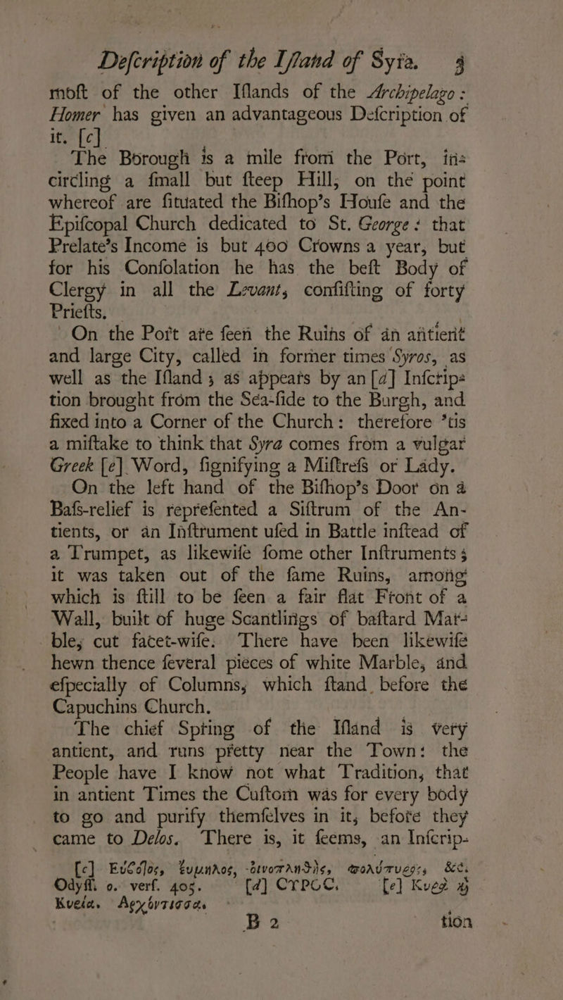 moft of the other Iflands of the Archipelago : Homer has given an advantageous Defcription of it. [c] The Borough is a mile from the Port, in: circling a fmall but fteep Hill, on the point whereof are fituated the Bifhop’s Houfe and the Epifcopal Church dedicated to St. George: that Prelate’s Income is but 400 Crowns a year, but for his Confolation he has the beft Body of Clergy in all the Levant, confifting of forty Priefts. — | On the Port ate feen the Ruihs of dn añtient and large City, called in former times Syros, as well as the Ifland; as appears by an [4] Infctip: tion brought from the Séa-fide to the Burgh, and fixed into a Corner of the Church: therefore *tis a miftake to think that Syrz comes from a vulgar Greek [e] Word, fignifying a Miftrefs or Lady. On the left hand of the Bifhop’s Door on à Bafs-relief is reprefented a Siftrum of the An- tients, or an Inftrument ufed in Battle inftead of a Trumpet, as likewife fome other Inftruments ; it was taken out of the fame Ruins, among which is ftill to be feen a fair flat Front of a Wall, built of huge Scantliñgs of baftard Mar- ble; cut facet-wife: There have been likewife hewn thence feveral pieces of white Marble, and efpecially of Columns; which ftand before the Capuchins Church. The chief Spting of the Ifland is very antient, and runs pretty near the Town: the People have I know not what Tradition, that in antient Times the Cuftormn was for every body to go and purify themfelves in it, before they _ came to Delos. There is, it feems, an Inicrip- [c] Euv€c]oc, upnros, -arvoransis, woavrugs:, &amp;ti Odyff. 0. verf. 405. [4] CTPCC, [el Kued % Kuela. Agyovtsgaas | | B 2 tion