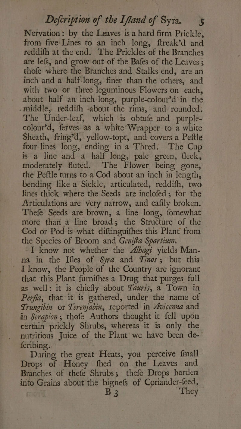 Nervation : by the Leaves is a hard firm Prickle, from five Lines to an inch long, ftreak’d and reddifh at the end. The Prickles of the Branches are lefs, and grow out of the Bafes of the Leaves ; thofe where the Branches and Stalks end, are an inch and a half long, finer than the others, and with two or three leeuminous Flowers on each, about half an inch long, purple-colour’d'in the -middle,. reddifh -about the rims, and rounded: The Under-leaf, which is obtufe and purple- colour’d, ferves as a white Wrapper to a white Sheath, fring’d, yellow-topt, and covers a Peftle four lines long, ending in a Thred. The Cup is a line and a half long, pale green, fleek, moderately fluted. The Flower being gone, the Peftle turns to a Cod about an inch in length, bending like a Sickle, articulated, reddifh, two lines thick where the Seeds are inclofed; for the Articulations are very narrow, and eafily broken. Thefe Seeds are brown, a line long, fomewhat more than a line broad; the Structure of the Cod or Pod is what diftinguifhes this Plant from the Species of Broom and Genifla Spartium. I know not whether the bagi yields Man- ' na in the Ifles of Syra and Zinos; but this _ I know, the People of the Country are ignorant that this Plant furnifhes a Drug that purges full as well: it is chiefly about Tauris, a Town in Perfia, that it is gathered, under the name of Trungibin or Terenjabin, reported in Avicenna and in Serapion ; thofe Authors thought it fell upon | certain prickly Shrubs, whereas it is only the nutritious Juice of the Plant we have been de- {cribing. During the great Heats, you perceive {mall Drops of Honey fhed on the Leaves and Branches of thefe Shrubs; thefe Drops harden into Grains about the bignefs of Coriander-feed. B 3 They