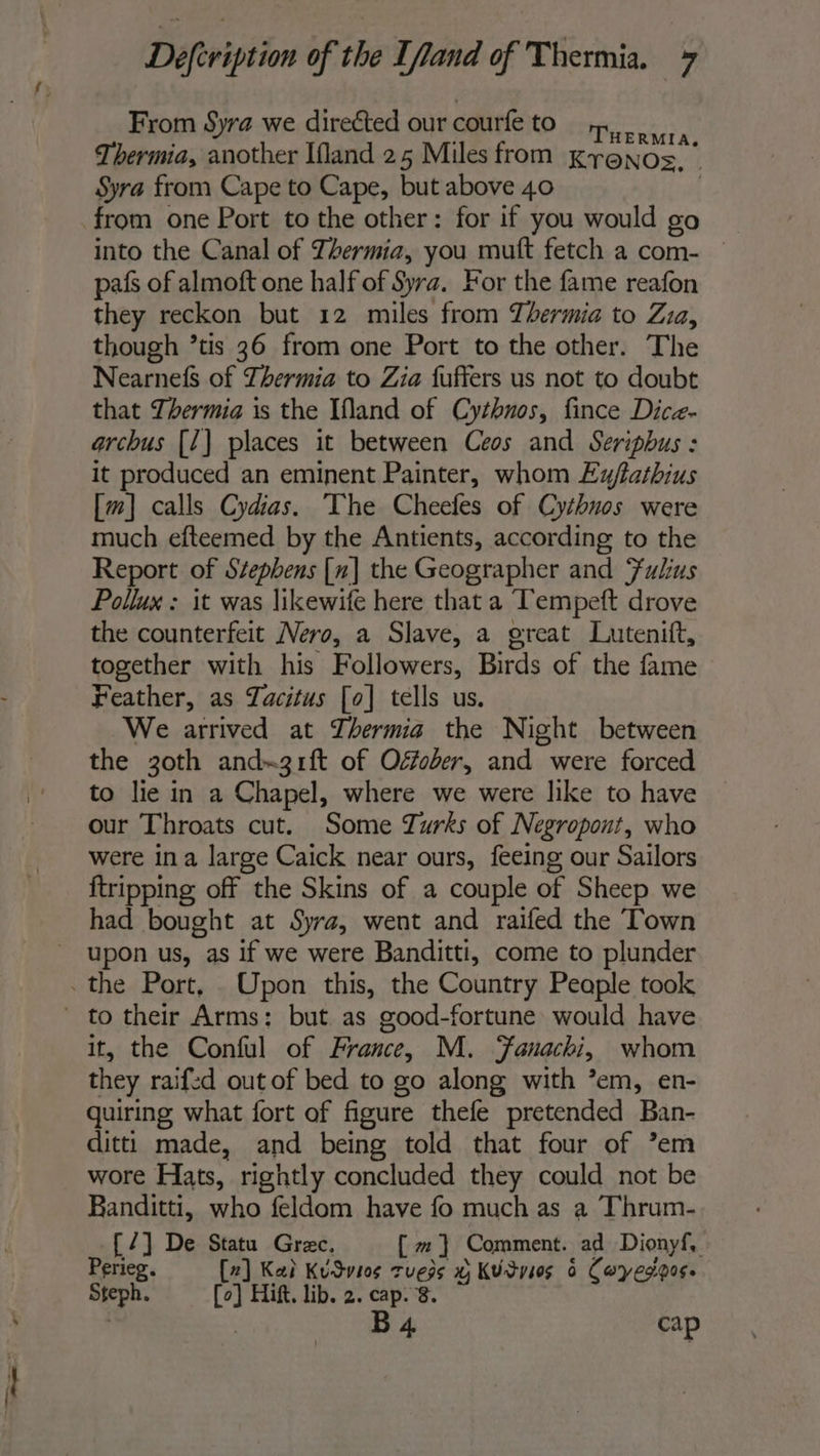 From Syra we direéted our courfe to purs. Thermia, another Ifland 25 Miles from Kronos, | Syra from Cape to Cape, but above 40 | from one Port to the other: for if you would go ~ into the Canal of Thermia, you muft fetch a com- — paf of almoft one half of Syra. For the fame reafon they reckon but 12 miles from Thermia to Zia, though ’tis 36 from one Port to the other. The Nearnefs of Thermia to Zia fuffers us not to doubt that Thermia is the Ifland of Cythnos, fince Dice- archus [7] places it between Ces and Seripbus : it produced an eminent Painter, whom Ewfatbhius [m] calls Cydias. The Cheefes of Cythuos were much efteemed by the Antients, according to the Report of Stephens [n] the Geographer and Fulus Pollux : it was likewife here that a Tempeft drove the counterfeit Nero, a Slave, a great Lutenift, together with his Followers, Birds of the fame Feather, as Tacitus [o] tells us. We arrived at Thermia the Night between the 3oth and-31ft of Offober, and were forced to lie in a Chapel, where we were like to have our Throats cut. Some Turks of Negropont, who were ina large Caick near ours, feeing our Sailors {tripping off the Skins of a couple of Sheep we had bought at Syra, went and raifed the Town it, the Conful of France, M. Fanachi, whom they raifzd out of bed to go along with ’em, en- quiring what fort of figure thefe pretended Ban- ditti made, and being told that four of ’em wore Hats, rightly concluded they could not be Banditti, who feldom have fo much as a Thrum- [7] De Statu Gree, [ m} Comment. ad Dionyf, Perieg. [2] Kai KuSvios tuess x KUdvies à Cwyesigos. Steph. Co] Hift. lib. 2. cap. 8. | | B 4 cap