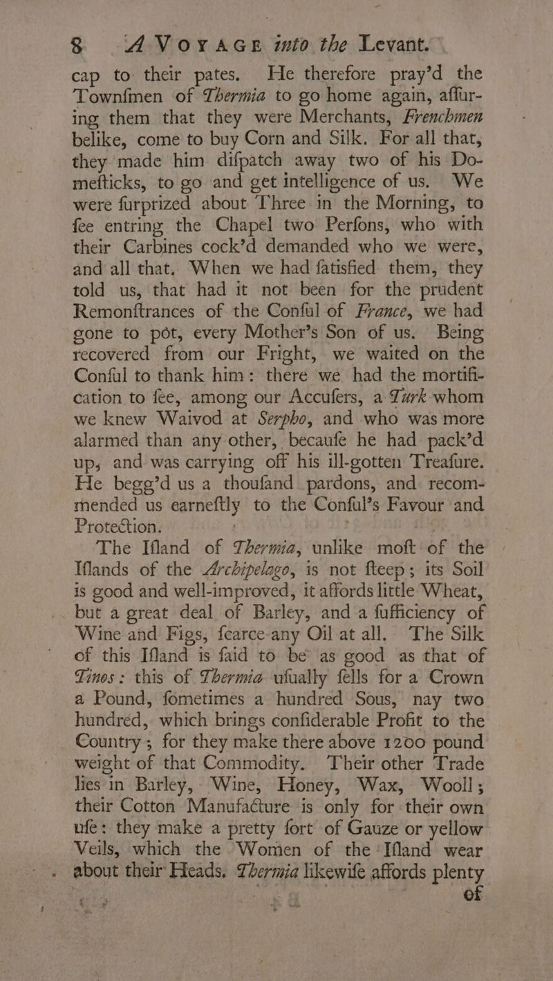 cap to their pates. He therefore pray’d the Townfmen of Thermia to go home again, affur- ing them that they were Merchants, Frenchmen belike, come to buy Corn and Silk. For all that, they made him difpatch away two of his Do- mefticks, to go and get intelligence of us. We were furprized about Three in the Morning, to fee entring the Chapel two Perfons, who with their Carbines cock’d demanded who we were, and all that. When we had fatisfied them, they told us, that had it not been for the prudent Remonftrances of the Conful of France, we had gone to pot, every Mother’s Son of us. Being recovered from our Fright, we waited on the Conful to thank him: there we had the mortifi- cation to fee, among our Accufers, a Turk whom we knew Waivod at Serpho, and who was more alarmed than any other, becaufe he had pack’d up, and was carrying off his ill-gotten Treafure. He begg’d us a thoufand pardons, and recom- mended us earneftly to the Conful’s Favour and Protection. | | tg The Ifland of Thermia, unlike moft of the Iflands of the Archipelago, is not fteep; its Soil is good and well-improved, it affords little Wheat, but a great deal of Barley, and a fufficiency of Wine and Figs, fcarce-any Oil at all. The Silk of this Ifland is faid to be as good as that of Tinos: this of Thermia ufually fells for a Crown a Pound, fometimes a hundred Sous, nay two hundred, which brings confiderable Profit to the Country ; for they make there above 1200 pound weight of that Commodity. Their other Trade lies in Barley, Wine, Honey, Wax, Wooll ; their Cotton Manufacture is only for their own ufe: they make a pretty fort of Gauze or yellow Veils, which the Women of the ‘Ifland wear . about their Heads, Lbermia likewife affords plenty A wd ee