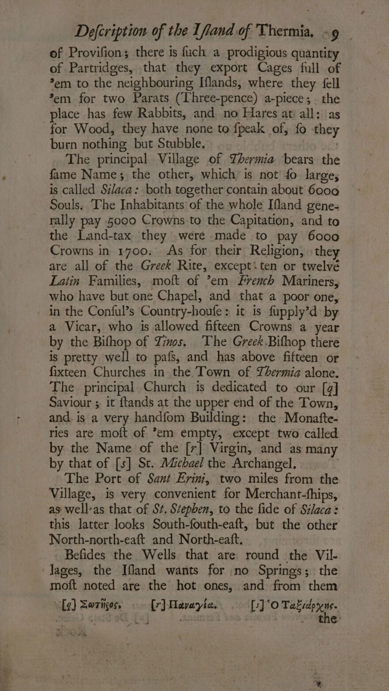 of Provifion; there is fuch a prodigious quantity of Partridges, that they export Cages full of *em to the neighbouring Iflands, where they fell *em for two Parats (Three-pence) a-piece; the place has few Rabbits, and no Hares at all: as for Wood, they have none to fpeak of, fo they burn nothing but Stubble, . The principal Village of Zhermia bears the fame Name; the other, which is not fo. large, is called Silaca: both together contain about 6000 Souls. The Inhabitants of the whole Ifland gene- rally pay 5000 Crowns to the Capitation, and to the Land-tax they were .made to pay 6000 Crowns in 1700. As for their Religion, they are all of the Greek Rite, except:ten or twelvé Latin Families, moft of ’em french Mariners, who have but one Chapel, and that a poor one, in the Conful’s Country-houfe : it is fupply’d by a Vicar, who is allowed fifteen Crowns a year by the Bifhop of Zinos, The Greek.Bifhop there is pretty well to pafs, and has above fifteen or fixteen Churches in the Town of Thermia alone. The principal Church is dedicated to our [g] Saviour ; it ftands at the upper end of the Town, and. is a very handfom Building: the Monafte- res are moft of ’em empty, except two called by the Name of the [r] Virgin, and as many by that of [s] St. AZchael the Archangel. The Port of Sant Erin, two miles from the Village, is very convenient for Merchant-fhips, as well:as that of St. Stepben, to the fide of Silaca: this latter looks South-fouth-eaft, but the other North-north-eaft and North-eaft. Befides the Wells that are round the Vil- ages, the Ifland wants for no Springs; the moft noted are the hot ones, and from them Lg) Zwrhços, {r) Maveyia. [s]‘O ite e- L* CR