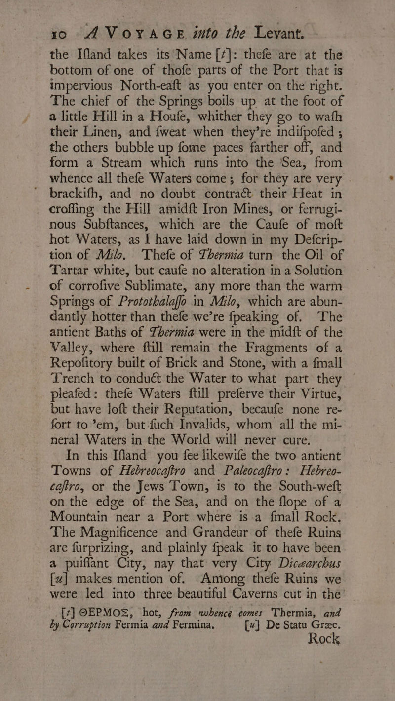 the Ifland takes its Name [¢]: thefe are at the bottom of one of thofe parts of the Port that is impervious North-eaft as you enter on the right. The chief of the Springs boils up at the foot of a little Hill in a Houfe, whither they go to wath their Linen, and fweat when they’re indifpofed ; the others bubble up fome paces farther off, and form a Stream which runs into the Sea, from whence all thefe Waters come; for they are very croffing the Hill amidft Iron Mines, or ferrugi- nous Subftances, which are the Caufe of moft hot Waters, as I have laid down in my Defcrip- tion of M4. Thefe of Thermia turn the Oil of Tartar white, but caufe no alteration in a Solution of corrofive Sublimate, any more than the warm Springs of Protothalaffo in Milo, which are abun- dantly hotter than thefe we’re fpeaking of. The antient Baths of Thermia were in the midft of the Valley, where ftill remain the Fragments of a Repofitory built of Brick and Stone, with a fmall Trench to conduét the Water to what part they pleafed: thefe Waters ftill preferve their Virtue, but have loft their Reputation, becaufe none re- fort to’em, but fuch Invalids, whom all the mi- neral Waters in the World will never cure. In this Ifland you fee likewife the two antient Towns of Hebreocaftro and Paleocaftro: Hebreo- caftro, or the Jews Town, is to the South-weft on the edge of the Sea, and on the flope of a Mountain near a Port where is a fmall Rock. The Magnificence and Grandeur of thefe Ruins are furprizing, and plainly fpeak it to have been a puiffant City, nay that very City Dicearchus [wz] makes mention of. Among thefe Ruins we were led into three beautiful Caverns cut in the’ [:] OEPMOS, hot, from whence comes Thermia, and by Corruption Fermia and Fermina. [x] De Statu Græc. Rock