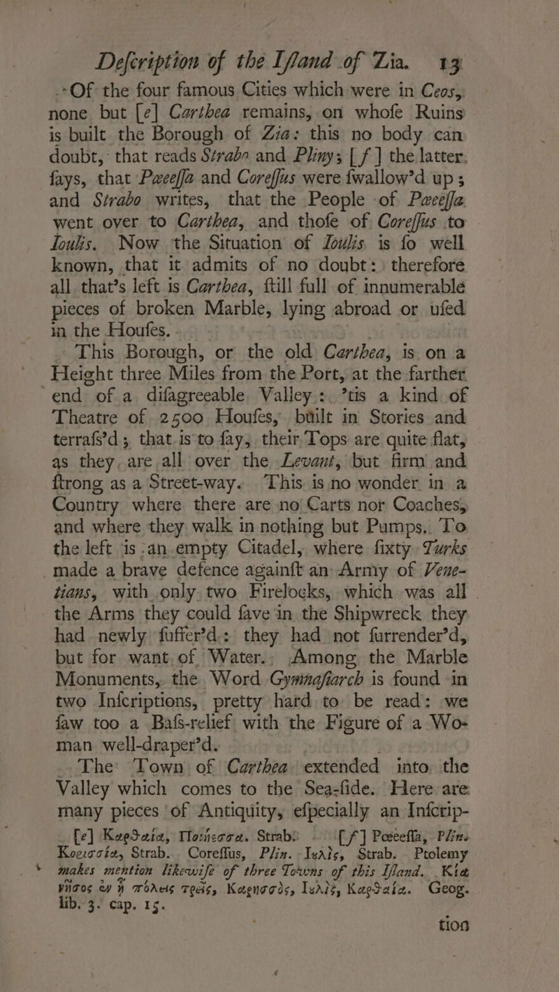 Defcription of the [fand of Lia. 13 Of the four famous Cities which were in Ceos, none but [e] Carthea remains, on whofe Ruins is built the Borough of Zia: this no body can doubt, that reads Strabo and Pliny; [ f ] the latter, fays, that Pweeffa and Coreffus were fwallow’d up ; and Strabo writes, that the People of Pweeffa went over to Carthea, and thofe of Coreflus to Toulis. Now ‘the Situation of Zwks is fo well known, that it admits of no doubt: therefore all. that’s left is Carthea, ftill full of innumerable pieces of broken Marble, lying abroad or ufed in the Houfes. | | This Borough, or the old Carthea, is on a Height three Miles from the Port, at the farther ‘end of a difagreeable, Valley : *tis a kind of Theatre of 2500 Houfes,. büilt in Stories and terrafs’d ; that.is to fay, their, Tops are quite flat, as they. are all over the Levant, but firm and ftrong as a Street-way. This is no wonder in a Country where there are no Carts nor Coaches, and where they walk in nothing but Pumps. To the left is -an.empty Citadel, where fixty. Turks made a brave defence againft an Army of Vene- tians, with.only. two Firelocks, which was all - the Arms they could fave in the Shipwreck they had newly fuffer’d.: they had not furrender’d, but for want, of Water., Among the Marble Monuments, the Word Gywinaefiarch is found ‘in two Infcriptions, pretty hard to be read: we faw too a Bafs-relief with the Figure of a Wo- man well-draper’d. | The Town of Carthea extended into the Valley which comes to the Sea-fide. Here are many pieces of Antiquity, efpecially an Infcrip- Le] KeeSeia, Tlorñessa. Strabi : [ff] Pœeeñla, Pre Koe:soia, Strab... Coreflus, Plin. Isaïe, Strab. Ptolemy makes mention likewife of three Towns of this Iland. Kia Yhoos Cy H Tous Tees, Kagnogds, Isis, KagSaia. Geog. | lib. 3. cap. 15. tios