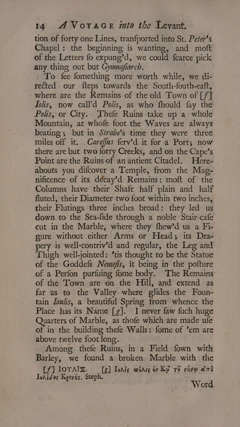 tion of forty one Lines, tranfported into St. Peter’s Chapel: the beginning is wanting, and moft of the Letters fo expung’d, we could fcarce pick any thing out but Gymnajfiarch. To fee fomething more worth while, we di- rected our fteps towards the South-fouth-eaft, - where are the Remains of the old Town of [f] Dhs, now call’d Polis, as who fhould fay the Polis, or City. Thefe Ruins take up a whole Mountain, at whofe foot the Waves are always beating ; but in S/rabo’s time they were three miles off it. Careffus ferv’d it for a Port; now there are but two forry Creeks, and on the Cape’s Point are the Ruins of an antient Citadel. Here: abouts you difcover a Temple, from the Mag- nificence of its décay’d Remains: moft of the Columns have their Shaft half plain and half fluted, their Diameter two foot within two inches, their Flutings three inches broad: they led us down to the Sea-fide through a noble Stair-cafe cut in the Marble, where they fhew’d us a Fi- cure without either Arms or Head; its Dra- pery is well-contriv’d and regular, the Leg and . Thigh well-jointed: ’tis thought to be the Statue of the Goddef Nemefis, it being in the pofture of a Perfon purfuing fome body. The Remains of the Town are on the Hill, and extend as far as to the Valley where glides the Foun- tain Joulis, a beautiful Spring from whence the Place has its Name [g]. I never faw fuch huge Quarters of Marble, as thofe which are made ufe of in the building thefe Walls: fome of ’em are above twelve foot long. Among thefe Ruins, in a Field fown with Barley, we found a broken Marble with the Cf] IOYAIS. [g] Isals awoars we Ko ti vice ead Tsaidos Kenyis, Steph. Word