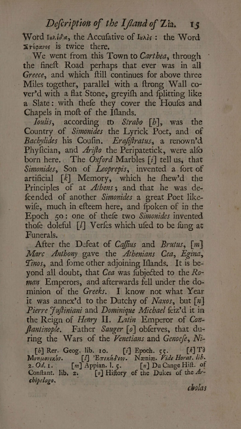 Word Isrida, the Accufative of Isais : the Word ZSrégavos is twice there, We went from this Town to Carthea, through ° the fineft Road perhaps that ever was in all Greece, and which ftill continues for above three Miles together, parallel with a ftrong Wall co- ver’d with a flat Stone, greyifh and fplitting like a Slate: with thefe they cover the Houfes and Chapels in moft of the Iflands. Joulis, according to Strabo [bh], was the Country of Szmonides the Lyrick Poet, and of Bachylides his Coufin. Erafffratus, a renown’d Phyfician, and Ariffo the Peripatetick, were alfo born here. The Oxford Marbles [7] tell us, that Simonides, Son of Leoprepis, invented a fort of artificial [*] Memory, which he fhew’d the Principles of at Athens; and that he was de- fcended of another Simonides a great Poet like- wife, much in efteem here, and fpoken of in the Epoch 50: one of thefe two Simonides invented thofe doleful [/] Verfes which ufed to be fung at Funerals. After the Defeat of Cafius and Brutus, [m] Marc Anthony gave the Athenians Cea, Egina, Tinos, and fome other adjoining Iflands. It is be- yond all doubt, that Cea was fubjected to the Ro- man Emperors, and afterwards fell under the do- minion of the Greeks. JI know not what Year it was annex’d to the Dutchy of Naxos, but [7] Pierre Fuftiniani and Dominique Michael feiz’d it in the Reign of Henry II. Latin Emperor of Con- fiantinople. Father Sauger [o] obferves, that du- ring the Wars of the Venetians and Genoefe, Ni- b] Rer. Geog, lib. 10. i} Epoch. 55. #] To Pee . [7 Rens flag Vide HE lib. 2:04,.14 [m] Appian. I. 5. [~] Du Cange Hitt. of Conftant. lib, 2 [0] Hiftory of the Dukes of the 4r- chipelago. Ë | cholas