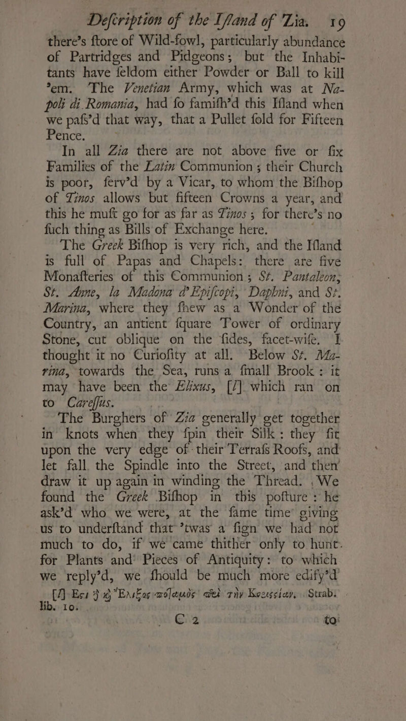 there’s ftore of Wild-fow], particularly abundance of Partridges and Pidgeons ; but the Inhabi- tants have feldom either Powder or Ball to kill em. The Venetian Army, which was at Na- poli di. Romania, had fo famifh’d this land when we pafs’d that way, that a Pullet fold for Fifteen Pence. In all Zia there are not above five or fix Families of the Latin Communion ; their Church is poor, ferv’d by a Vicar, to whom the Bifhop of Tinos allows But fifteen Crowns a year, and this he muft go for as far as Zimos ; for there’s no fuch thing as Bills of Exchange here. The Greek Bifhop is very rich, and the Ifland is full of Papas and Chapels: there are five Monafteries of this Communion; S¢. Pantaleon, St. Anne, la Madona a Epifcopi, Dapbri, and Sz. Marina, where they fhew as a Wonder of the Country, an antient fquare Tower of ordinary Stone, cut oblique on the fides, facet-wife. I thought it no Curiofity at all. Below 5%. oa rina, towards the Sea, runs a fmall Brook : may have been the Æfxus, [7]. LEE ran on to Careffus. The Burghers of Zia œenerally ot together in knots when they fpin their Silk: they fit upon the very edge of their Terrafs Roofs, and let fall the Spindle into the Street, and then draw it up again in winding the Thread. . We found the Greek Bifhop in this pofture : he ask’d who we were, at the fame time giving us to underftand that ’twas a fign we had not much to do, if we came thither only to hunt. for Plants and’ Pieces of Antiquity: to which we reply’d, we fhould be much more edify’d (A Bes 3 0 'Enuormoileuds aed tiv Kozussiay, . Stab: lib. 1 | C2 to: