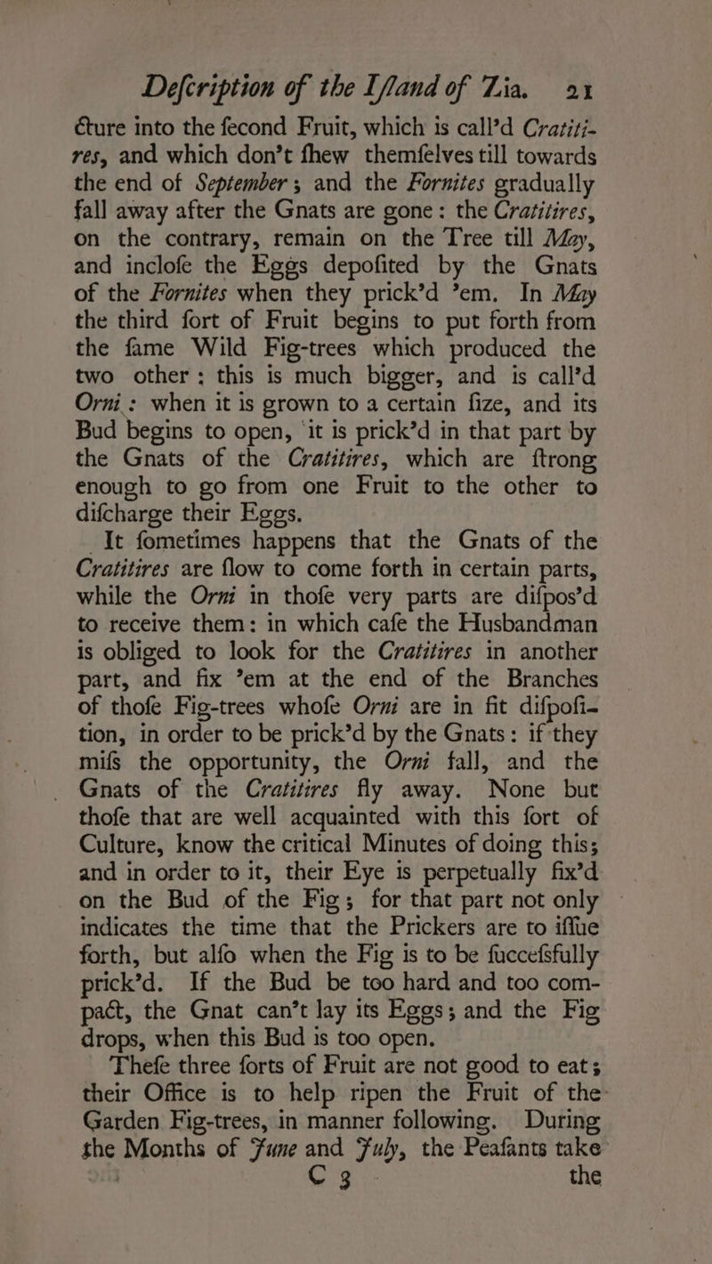 éture into the fecond Fruit, which is call?d Crariri- res, and which don’t fhew themfelves till towards the end of September; and the Fornites gradually fall away after the Gnats are gone: the Cratitires, on the contrary, remain on the Tree till Ay, and inclofe the Eggs depofited by the Gnats of the Fornites when they prick’d ’em. In May the third fort of Fruit begins to put forth from the fame Wild Fig-trees which produced the two other : this is much bigger, and is call’d Orni : when it is grown to a certain fize, and its Bud begins to open, ‘it is prick’d in that part by the Gnats of the Crafitires, which are ftrong enough to go from one Fruit to the other to difcharge their Eggs. . It fometimes happens that the Gnats of the Cratitires are flow to come forth in certain parts, while the Orri in thofe very parts are difpos’d to receive them: in which cafe the Husbandman is obliged to look for the Cratitires in another part, and fix ’em at the end of the Branches of thofe Fig-trees whofe Orni are in fit difpofi- tion, in order to be prick’d by the Gnats : if they mifs the opportunity, the Or fall, and the . Gnats of the Cratitires fly away. None but thofe that are well acquainted with this fort of Culture, know the critical Minutes of doing this; and in order to it, their Eye is perpetually fix’d on the Bud of the Fig; for that part not only ~ indicates the time that the Prickers are to iffue forth, but alfo when the Fig is to be fuccefsfully prick’d. If the Bud be too hard and too com- pact, the Gnat can’t lay its Eggs ; and the Fig drops, when this Bud is too open. Thefe three forts of Fruit are not good to eat; their Office is to help ripen the Fruit of the Garden Fig-trees, in manner following. During the Months of Sune and Fuly, the Peafants take | C3 - the