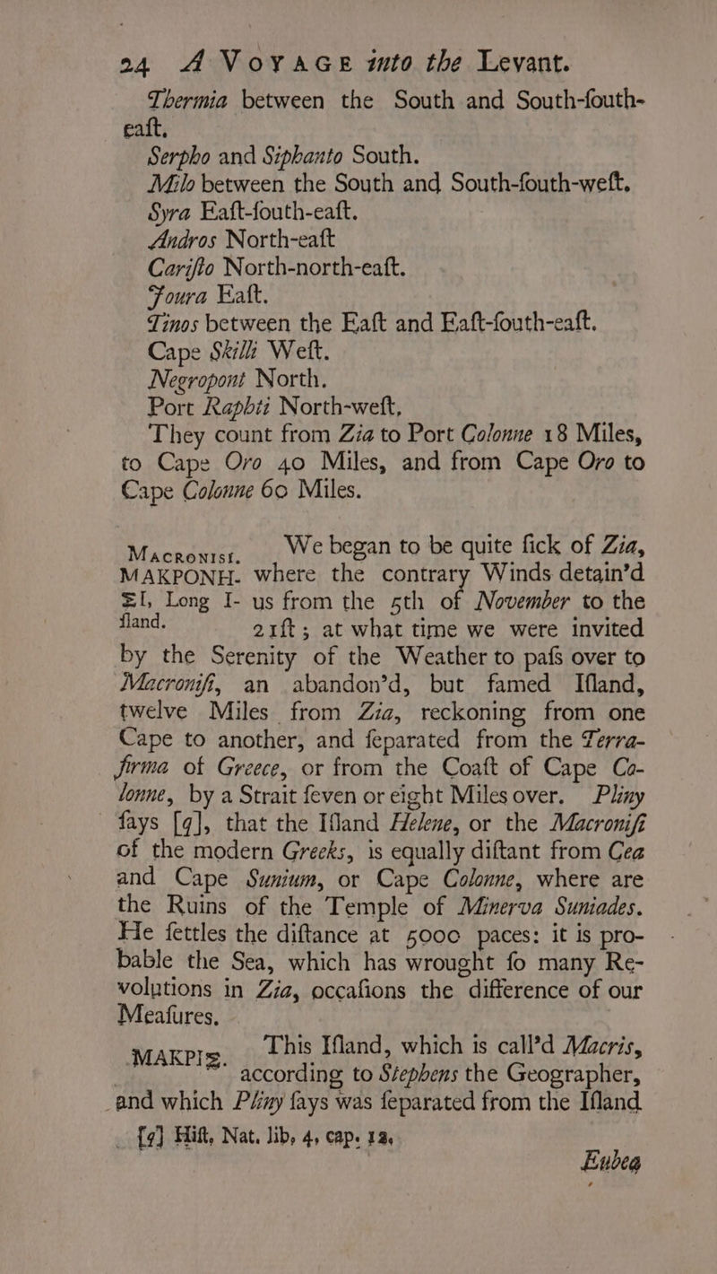 Thermia between the South and South-fouth- eaft, Serpho and Siphanto South. Milo between the South and South-fouth-weft, Syra Eaft-fouth-eatt. Andros North-eaft Carifto North-north-eaft. Foura Katt. Tinos between the Eaft and Eaft-fouth-eaft. Cape Ski Welt. Negropont North. Port Rapbit North-weft, They count from Zia to Port Colonne 18 Miles, to Cape Oro 40 Miles, and from Cape Oro to Cape Colonne 60 Miles. Macronrsz, , We began to be quite fick of Zia, MAKPONH. where the contrary Winds detain’d =I, Long I- us from the 5th of November to the fland. 21ft; at what time we were invited by the Serenity of the Weather to pafs over to Macronfit, an abandon’d, but famed Ifland, twelve Miles from Zia, reckoning from one Cape to another, and feparated from the Zerra- firme of Greece, or from the Coaft of Cape Co- lonne, by a Strait feven or eight Milesover. Phny ~ fays [q], that the Ifland Helene, or the Macromifi of the modern Greeks, is equally diftant from Cea and Cape Sumium, or Cape Colonne, where are the Ruins of the Temple of Minerva Suniades. He fettles the diftance at 5000 paces: it is pro- bable the Sea, which has wrought fo many Re- volutions in Zia, occafions the difference of our Meatures. $ This Ifland, which is call’d Macris, parte: according to Stephens the Geographer, and which Péiny fays was feparated from the Ifland _ {97] Hitt, Nat. lib, 4, cap. 12, | Eubeg