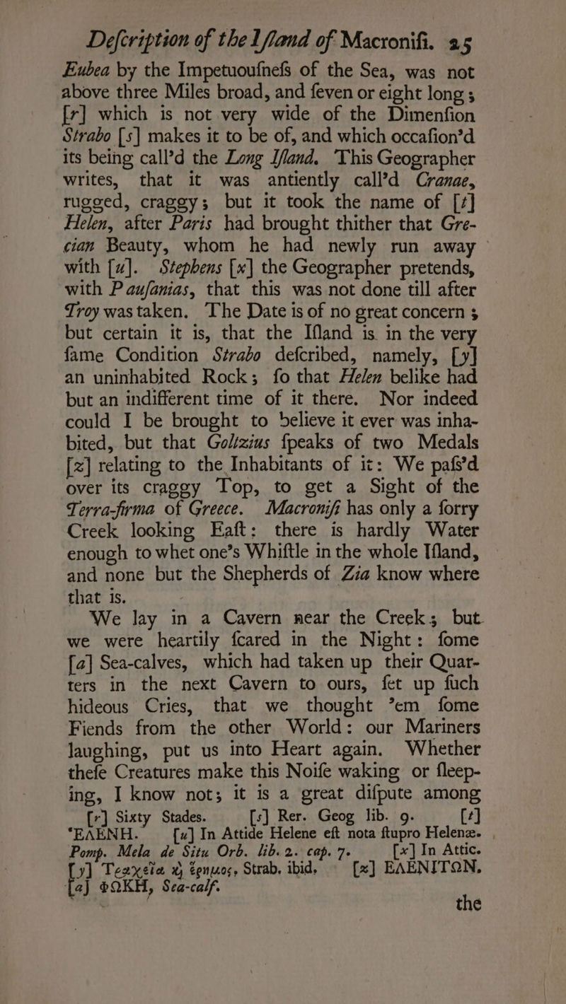 Eubea by the Impetuoufnefs of the Sea, was not above three Miles broad, and feven or eight long ; fr] which is not very wide of the Dimenfion Strabo [s] makes it to be of, and which occafion’d its being call’d the Long Ifland, This Geographer writes, that it was antiently call’d Cranae, rugged, craggy; but it took the name of [/] Helen, after Paris had brought thither that Gre- cian Beauty, whom he had newly run away with [uz]. Stephens [x] the Geographer pretends, with P aufanias, that this was not done till after Troy wastaken. The Date is of no great concern $ but certain it is, that the Ifland is. in the very fame Condition Strabo defcribed, namely, [y] an uninhabited Rock; fo that Helen belike had but an indifferent time of it there. Nor indeed could I be brought to believe it ever was inha- bited, but that Golzius fpeaks of two Medals [+] relating to the Inhabitants of it: We pafs’d over its craggy Top, to get a Sight of the Terra-frma of Greece. Macronifi has only a forry Creek looking Eaft: there is hardly Water enough to whet one’s Whiftle in the whole Ifland, and none but the Shepherds of Zia know where that is. We lay in a Cavern near the Creek; but we were heartily fcared in the Night: fome [a] Sea-calves, which had taken up their Quar- ters in the next Cavern to ours, fet up fuch hideous Cries, that we thought ’em fome Fiends from the other World: our Mariners laughing, put us into Heart again. Whether thefe Creatures make this Noife waking or fleep- ing, I know not; it is a great difpute among [r] Sixty Stades. [s] Rer. Geog lib. 9. [4] ‘EAENH. [x] In Attide Helene eft nota ftupro Helenæ. , Pomp. Mela de Situ Orb. lib. 2. cap. 7. [x] In Attic. y] Teaxeta x tenus, Strab, ibid, [x] EAENITON, Ej eQKH, Sea-calf. br