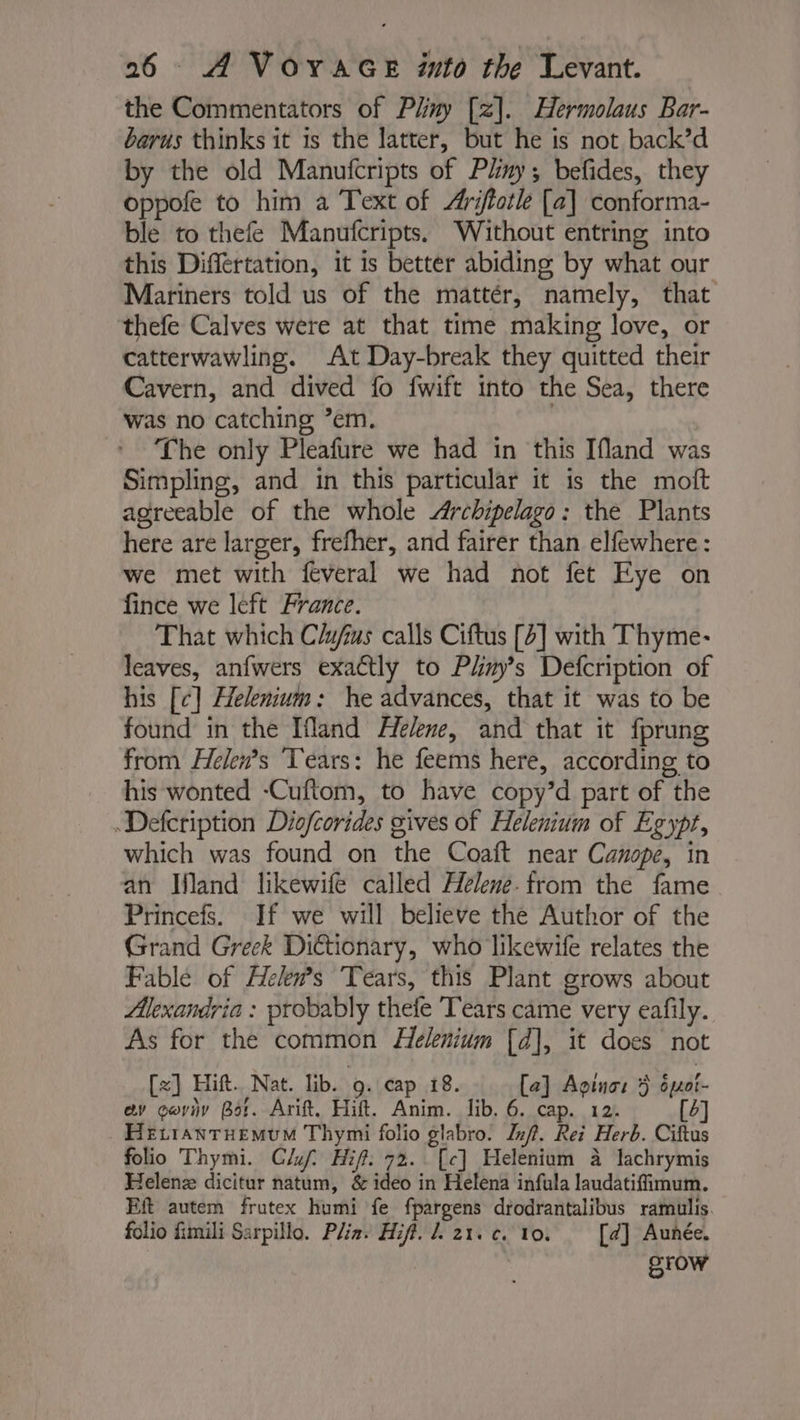 the Commentators of Puy [z]. Hermolaus Bar- barus thinks it is the latter, but he is not back’d by the old Manufcripts of Pliny; befides, they oppofe to him a Text of Æfotle [a] conforma- ble to thefe Manufcripts. Without entring into this Differtation, it is better abiding by what our Mariners told us of the mattér, namely, that thefe Calves were at that time making love, or catterwawling. At Day-break they quitted their Cavern, and dived fo fwift into the Sea, there was no catching ’em. : The only Pleafure we had in this Ifland was Simpling, and in this particular it is the moft agreeable of the whole Archipelago: the Plants here are larger, frefher, and fairer than elfewhere: we met with feveral we had not fet Eye on fince we left France. That which Clyfius calls Ciftus [4] with Thyme- leaves, anfwers exactly to Phmy’s Defcription of his [c] Helenium: he advances, that it was to be found in the [fland Helene, and that it fprung from Helen’s ‘Tears: he feems here, according to his wonted -Cuftom, to have copy’d part of the Defcription Diofcorides gives of Helenium of Egypt, which was found on the Coaft near Canope, in an Ifland likewife called Helene. from the fame Princefs. If we will believe the Author of the Grand Greek Dictionary, who likewife relates the Fable of Hekn’s Tears, this Plant grows about Alexandria : probably thele Tears came very eafily. As for the common Helenium [d], it does not [x] Hift. Nat. lib. 9. cap 18. [a] Agtna: 5 ôpuoi- av cwviy Bot. Arift. Hift. Anim. lib. 6. cap. 12. b HEcranTHEMuM Thymi folio glabro. Inf. Rei Herb. Ciftus folio Thymi. Cf. Hift. 732. [c] Helenium à lachrymis Helenz dicitur natum, &amp; ideo in Helena infula laudatiffimum. Eft autem frutex humi fe fpargens drodrantalibus ramulis. folio fimili Sarpillo. Pli2. Hifi. L 21. c. 10. [d] Aunée. grow