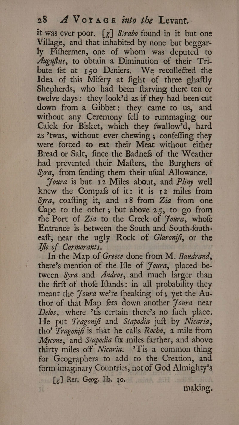 it was ever poor. [g] S:rabo found in it but one Village, and that inhabited by none but beggar- ly Fifhermen, one of whom was deputed to Auguftus, to obtain a Diminution of their Tri- bute fet at 150 Deniers, We recollected the Idea of this Mifery at fight of three ghaftly Shepherds, who had been ftarving there ten or twelve days: they look’d as if they had been cut down from a Gibbet: they came to us, and without any Ceremony fell to rummaging our Caick for Bisket, which they fwallow’d, hard as ’twas, without ever chewing ; confefling they were forced to eat their Meat without either Bread or Salt, fince the Badnefs of the Weather had prevented their Mafters, the Burghers of Syra, from fending them their ufual Allowance. Foura is but 12 Miles about, and Pliny well knew the Compafs of it: it is 12 miles from Syra, coafting it, and 18 from Zia from one Cape to the other; but above 25, to go from the Port of Zia to the Creek of ‘oura, whofe Entrance 1s between the South and South-fouth- eaft, near the ugly Rock of Glaronifi, or the le of Cormorants. In the Map of Greece done from M. Bandrand, there’s mention of the Ifle of Yowra, placed be- tween Syra and Andros, and much larger than the firft of thofe Iflands: in all probability they meant the Foura we're {peaking of; yet the Au- thor of that Map fets down another Foura near Delos, where *tis certain there’s no fuch place. He put Tragonifi and Stapodia jut by Nicaria, tho’ Tragonjfi is that he calls Rocho, a mile from Mycone, and Stapodia fix miles farther, and above thirty miles off Nicaria. ?Tis a common thing for Geographers to add to the Creation, and form imaginary Countries, not of God Almighty’s [g] Rer. Geog. lib. 10, ay making.