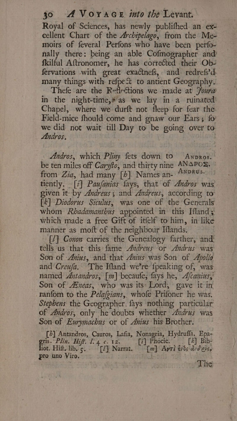 Royal of Sciences, has newly publifhed an ex- cellent Chart of the Archipelago, from the Me- moirs of feveral Perfons who have been perfo- nally there: being an able Cofmographer and fkilful Aftronomer, he has corrected their Ob- fervations with great exactnefs, and redrefs’d: many things with refpeSt to antient Geography. Thefe are the Reflections we made at Foura in the night-time,* as we lay in a ruinated Chapel, where we durft not fleep for fear the Field-mice fhould come and gnaw our Ears; fo’ we did not wait till Day to be going over to Andros. Ændros, which Pliny fets down to Awpros. be ten miles off Caryfo, and thirty nine ANAPOS. © from Zia, had many [4] Names an- 7505 tiently. [:] Paufanies fays, that of Andros was given it- by Ærdreus ; and Andreus, according to: [&amp;] Diodorus Siculus, was one of the Generals whom Rbadamanthus appointed in this Ifland; which made a free Gift of itfelf to him, in like manner as moft of the neighbour Iflands. _ [/1 Conon carries the Genealogy farther, and! tells us that this fame Andreus or Andrus was Son of Anius, and that Anius was Son of Apollo and Creufa. The Wand we’re {peaking of, was named Antandros, [m] becaufe; fays he, A/canius, Son of eas, who was its: Lord, gave it in -ranfom to the Pelafgians, whofe Prifoner he was. Stephens the Geographer. fays nothing particular of Andros, only he doubts whether Andrus was Son of Eurymachus or of Anius his Brother. [4] Antandros, Cauros, Lafia, Nonagria, Hydrufla, Epa- Seer Hift. Ie 4c. 12: [#] Phocic. [4] Bib- lot. Hift, lib. 5. [2] Narrat. [w] Ayri éyés dvd ‘eos, pro uno Viro. | : The