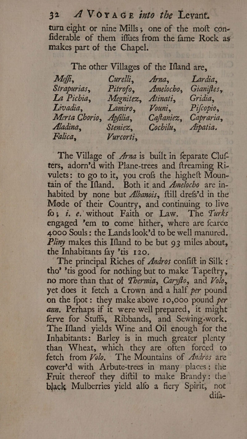 turn eight or nine Mills; one of the moft con- fiderable of them iffues from the fame Rock as makes part of the Chapel. The other Villages of the Ifland are, Meffi, Curelli, Arna, Lardia, Strapurias, Pitrofo, Amelocho, Gianiftes, La Pichia, Megnitez, Atinati, Gridia, Livadia, Lamiro, Vouni, Pifcopio, Merta Chorio, Apfilia, Caftaniez, Capraria, Madina, Seniez, Cochilu, Atpatia. Fahca, Vurcorti, The Village of Arna is built in feparate Clu£ ters, adorn’d with Plane-trees and ftreaming Ri- vulets: to go to it, you crofs the higheft Moun- tain of the Ifland. Both it and Aimelocho are in- habited by none but Adanois, ftill drefs’d in the Mode of their Country, and continuing, to live fo; 2. e. without Faith or Law. The Turks engaged ’em to come hither, where are fcarce 4000 Souls: the Lands look’d to be well manured. Pliny makes this Ifland to be but 93 miles about, the Inhabitants fay ’tis 120. The principal Riches of Andros confift in Silk : | tho’ ’tis good for nothing but to make Tapettry, no more than that of Thermia, Caryfto, and Vol, yet does it fetch a Crown and a half per pound on the fpot: they make above 10,000 pound per aun, Perhaps if it were well prepared, it might ferve for Stuffs, Ribbands, and Sewing-work. The Ifland yields Wine and Oil enough for the Inhabitants: Barley is in much greater plenty than Wheat, which they are often forced to fetch from Volo, The Mountains of Andros are cover’d with Arbute-trees in many places: the Fruit thereof they diftil to make Brandy: the black Mulberries yield alfo a fiery Spirit, pe ifa-