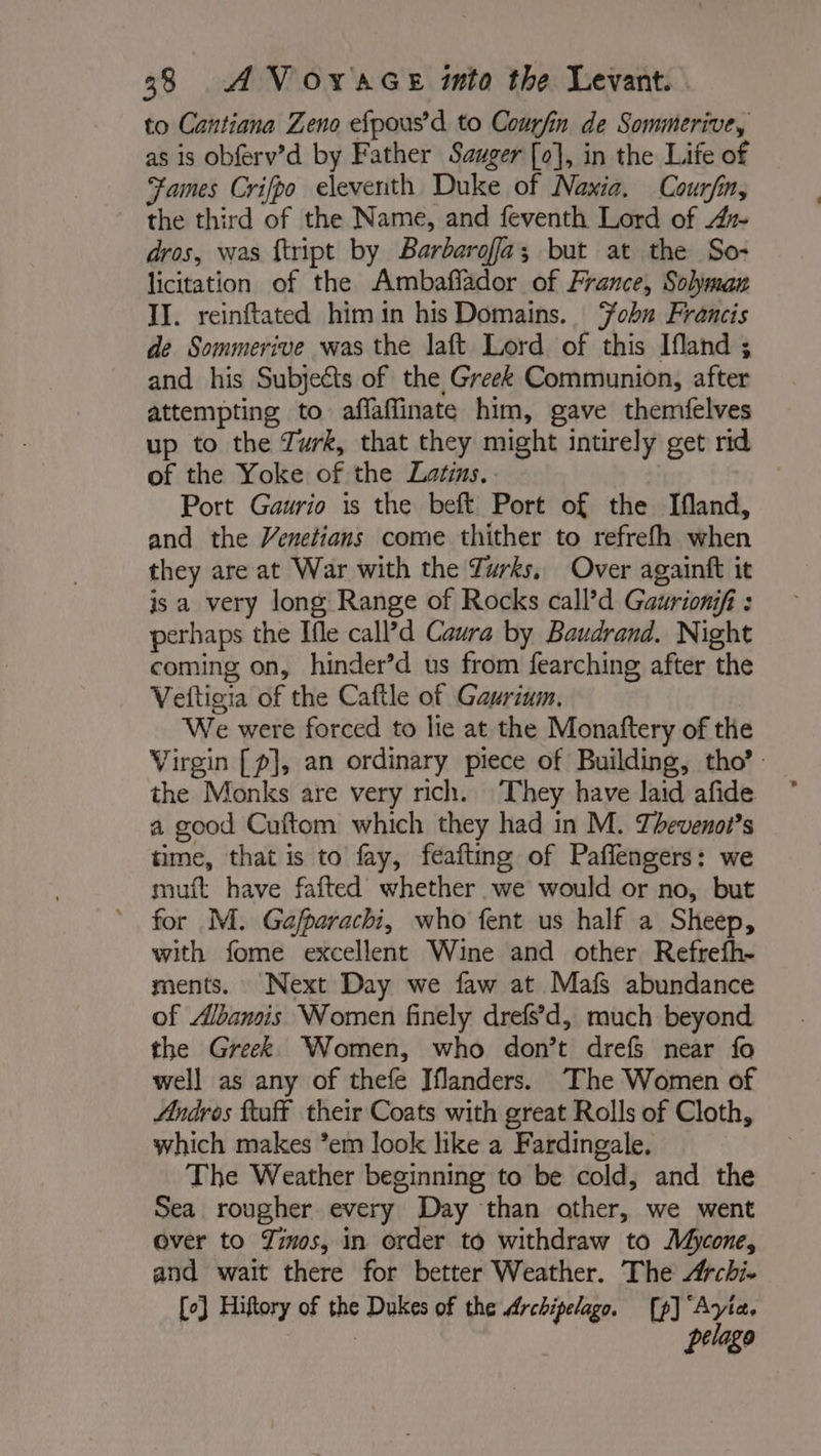 to Cantiana Zeno efpous’d to Courfin de Sommerive, as is obferv’d by Father Szuger [o], in the Life of Fames Crifpo eleventh Duke of Naxia. Courfin, the third of the Name, and feventh Lord of Ax dros, was ftript by Barbarofa; but at the So- licitation of the Ambaflador of France, Soljyman IJ. reinftated him in his Domains. Ÿobn Francis de Sommerive was the laft Lord of this Ifland ; and his Subjects of the Greek Communion, after attempting to aflaffinate him, gave themfelves up to the Turk, that they might intirely get rid of the Yoke of the Latins. . Port Gaurio is the beft Port of the lIfland, and the Venetians come thither to refrefh when they are at War with the Turks, Over againft it isa very long Range of Rocks call’d Gaurionifi : perhaps the Ifle call’d Caura by Baudrand. Night coming on, hinder’d us from fearching after the Veitigia of the Caftle of Gaurium. We were forced to lie at the Monaftery of the Virgin [p], an ordinary piece of Building, tho’: the Monks are very rich. They have laid afide a good Cuftom which they had in M. Thevenot?s time, that is to fay, feafting of Paflengers: we muft have fafted whether we would or no, but for M. Gaj/parachi, who fent us half a Sheep, with fome excellent Wine and other Refrefh- ments. Next Day we faw at Mafs abundance of Albancis Women finely drefsd, much beyond the Greek Women, who don’t drefs near fo well as any of thefe Iflanders. The Women of Andros ftaff their Coats with great Rolls of Cloth, which makes *em look like a Fardingale, The Weather beginning to be cold, and the Sea rougher every Day than other, we went over to #05, in order to withdraw to Mycone, and wait there for better Weather. The Archi- [o} Hiftory of the Dukes of the Archipelago. [p] Ayia. | | pelago