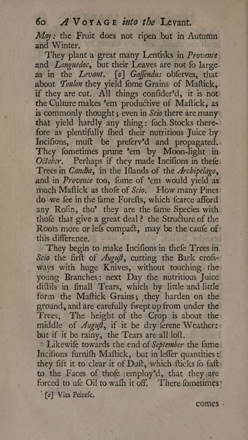 May: the Fruit does not ripen but in Autumn and Winter. They plant a great many Lentisks in Provence and Languedoc, but their Leaves are not fo large as in the Levant. [0] Gaffendus obferves, that about Toulon they yield fome Grains of Mattick, if they are cut. All things confider’d, it is not the Culture makes em productive of Mattick, as is commonly thought; even in Scio there are many that yield hardly any thing: fuch. Stocks there- fore as plentifully fhed their nutritious Juice by Incifions, muft be preferv’d and propagated... They fometimes prune *em by Moon-light in. Oéiober. Perhaps if they made Incifions in thefe: Trees in Candia, in the Iflands of the Archipelago, and in Provence too, fome of *em would yield as much Maftick as thofe of Scio. How many Pines do we fee in the fame Forefts, which fcarce afford any Rofin, tho’? they are the fame Species with. thofe that give a great deal? the Structure of the Roots more or lefs compact, ie be the caufe of this difference. | They begin to make Incifions in thefe Trees in Scio the firft of Auguft, cutting the Bark crofs- ways with huge Knives, without touching the: young Branches : next Day the nutritious Juice diftils in fmall Tears, which by little and little form the Maftick Grains; they harden on the ground, and are carefully fwept up from under the Trees, The height of the Crop is about the middle of Auguf, if it be dry ferene Weather: but if it be rainy, the Tears are all loft. &gt; Likewife towards the end of September the fame _Incifions furnifh Maftick, but in leffer quantities: they fift it to clear it of Duft, which fticks fo faft: to the Faces of thofe employ’d, that they are forced to ufe Oil to wath it off. ‘There fometimes” “ {oe} Vita Peirefc, comes -