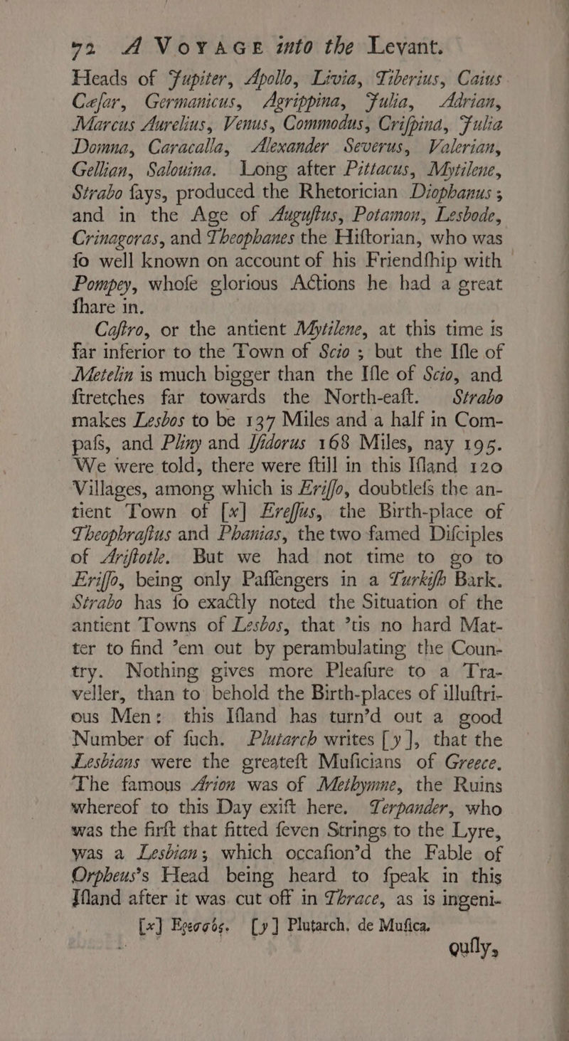 Heads of Fupiter, Apollo, Livia, Tiberius, Caius Cefar, Germanicus, Agrippina, Fulia, Adrian, Marcus Aurelius, Venus, Commodus, Crifpina, Fulia Domna, Caracalla, Alexander Severus, Valerian, Gellian, Salouina. Long after Pittacus, Mytilene, Strabo fays, produced the Rhetorician Diophanus ; and in the Age of Auguftus, Potamon, Lesbode, Crinagoras, and Theophanes the Hiftorian, who was Pompey, whofe glorious Actions he had a great fhare in. | Caffro, or the antient Myfilene, at this time is far inferior to the Town of Scio ; but the Ifle of Metelin is much bigger than the Ifle of Scio, and firetches far towards the North-eaft. Strabo makes Lesbos to be 137 Miles and a half in Com- pafs, and Phny and Ifidorus 168 Miles, nay 195. ~ We were told, there were ftill in this Ifland 120 Villages, among which 1s Eriffo, doubtlefs the an- tient Town of [x] Ereffus, the Birth-place of Theopbrafius and Phanias, the two famed Difciples of Arifiotle. But we had not time to go to Eriffo, being only Paflengers in a Lurki/b Bark. Strabo has fo exactly noted the Situation of the antient Towns of Lesbos, that ’tis no hard Mat- ter to find ’em out by perambulating the Coun- try. Nothing gives more Pleafure to a Tra- veller, than to behold the Birth-places of illuftri- ous Men: this Ifland has turn’d out a good Number of fuch. Plutarch writes [y ], that the Lesbians were the greateft Muficians of Greece. The famous Arion was of Methymne, the Ruins whereof to this Day exift here. Terpander, who was the firft that fitted feven Strings to the Lyre, was a Lesbian; which occafion’d the Fable of Orpheus’s Head being heard to fpeak in this Jfand after it was cut off in Thrace, as is ingeni- [x] Egeoots. [y] Plutarch, de Muñca. ré quily,