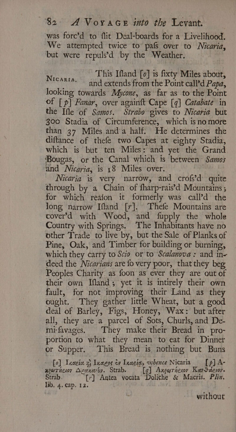 was forc’d to flit Deal-boards for a Livelihood. We attempted twice to pafs over to Micaria, but were repuls’d by the Weather. This Ifland [0] 1s fixty Miles about, and extends from the Point call’d Papa, looking towards Mycone, as far as to the Point of [ p] Fanar, over againft Cape [4] Catabate in the Ifle of Samos. Strabo gives to Nicaria but 300 Stadia of Circumference, which is no more than 37 Miles anda half. He determines the diftance of thefe two Capes at eighty Stadia, which is but ten Miles: and yet the Grand Bougas, or the Canal which is between Samos and Nicaria, is 18 Miles over. ré Nicaria is very narrow, and crofs’d quite through by a Chain of fharp-rais’d Mountains ; for which reafon it formerly was call’d the long narrow Ifland [r]. The Mountains are cover’d with Wood, and fupply the whole Country with Springs. The Inhabitants have no other Trade to live by, but the Sale of Planks of Pine, Oak, and Timber for building or burning, which they carry to Scio or to Scalanova: and in- deed the Nicarians are fo very poor, that they beg Peoples Charity. as foon as ever they are out of their own Ifland; yet it is intirely their own fault, for not improving their Land as they ought. They gather little Wheat, but a good deal of Barley, Figs, Honey, Wax: but after all, they are a parcel of Sots, Churls, and De- mi-favages. They make their Bread in pro- portion to what they mean to eat for Dinner or Supper. This Bread is nothing but Buns Nicarra. + [eo] Txaete x) Innere ev Tuaeiæ, whence Nicaria [p] A- xewoTneey Aesxæroy. Strab. [7] Axgariesov KanSdeor. Strab. [r] Antea vocata Doliche &amp; Macris. Plin. - Hb, 4. cap. 12. | without