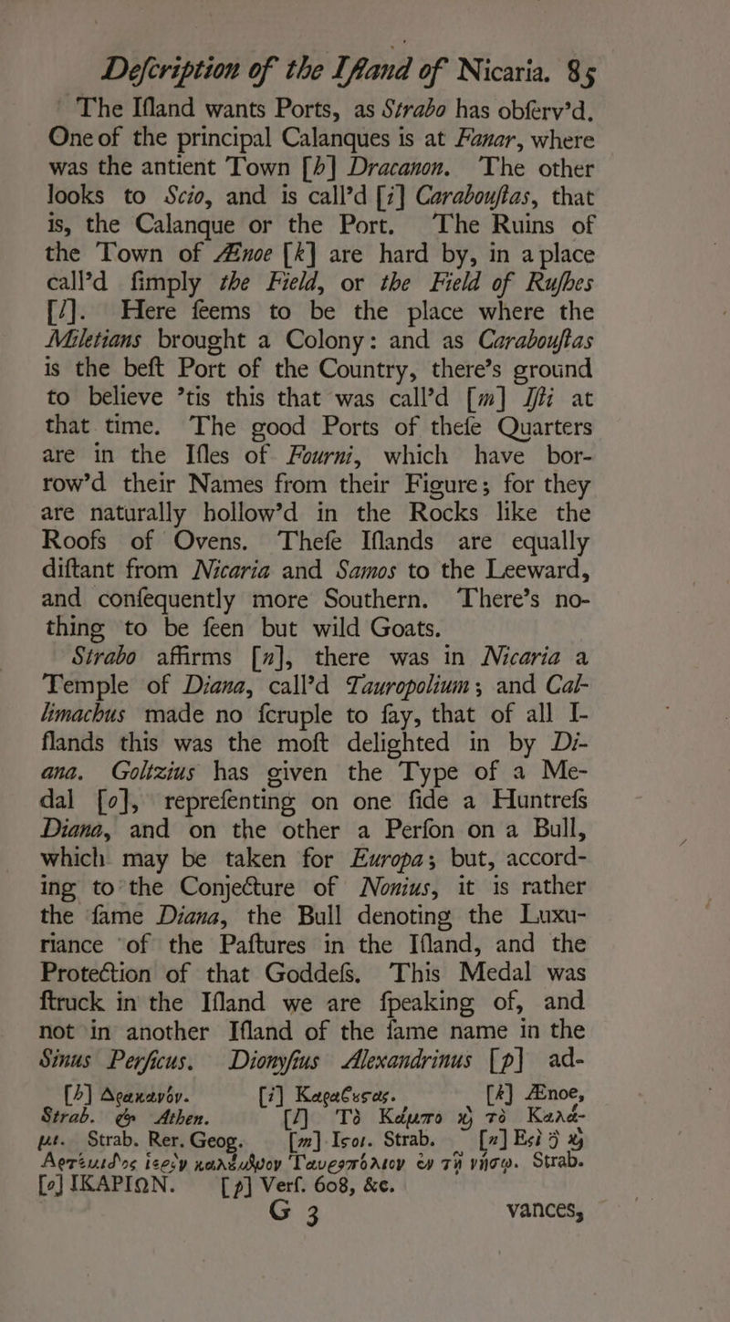 - The Ifland wants Ports, as Strabo has obferv’d. One of the principal Calanques is at Fanar, where was the antient Town [4] Dracanon. The other looks to Scio, and is call’d [7] Carabouftas, that is, the Calanque or the Port. The Ruins of the Town of Aine [k] are hard by, in a place calPd fimply the Field, or the Field of Rujfhes [7]. Here feems to be the place where the Miletians brought a Colony: and as Carabouflas is the beft Port of the Country, there’s ground to believe ’tis this that was call’d [m] Ji at that time. The good Ports of thefe Quarters are in the Ifles of Fourni, which have bor- row’d their Names from their Figure; for they are naturally hollow’d in the Rocks like the Roofs of Ovens. Thefe Iflands are equally diftant from Mcaria and Samos to the Leeward, and confequently more Southern. Theres no- thing to be feen but wild Goats. Strabo affirms [x], there was in Nicaria a Temple of Diana, call’d Tawropolium ; and Cal- limachus made no fcruple to fay, that of all I- flands this was the moft delighted in by Di ana. Goltzius has given the Type of a Me- dal [0], reprefenting on one fide a Huntrefs Diana, and on the other a Perfon on a Bull, which may be taken for Europa; but, accord- ing to the Conjecture of Nonius, it is rather the fame Diana, the Bull denoting the Luxu- riance ‘of the Paftures in the Ifland, and the Protection of that Goddefs. This Medal was ftruck in the Ifland we are fpeaking of, and not in another Ifland of the fame name in the Sinus Perficus. Dionyfius Alexandrinus [p] ad- [4] Acenavov. [7] KeagaCusas. [4] Ænoe, Strab. g Athen. To Keuro x To Kana- vt. Strab. Rer. Geog. [w] Iso. Strab. ~ [x] Esi 5 &amp; Aeriuid ss izesy nantuvoy Tavesmontoy ev Th vice. Strab. [)JIKAPION. [p] Verf. 608, &amp;e. | G 3 vances,