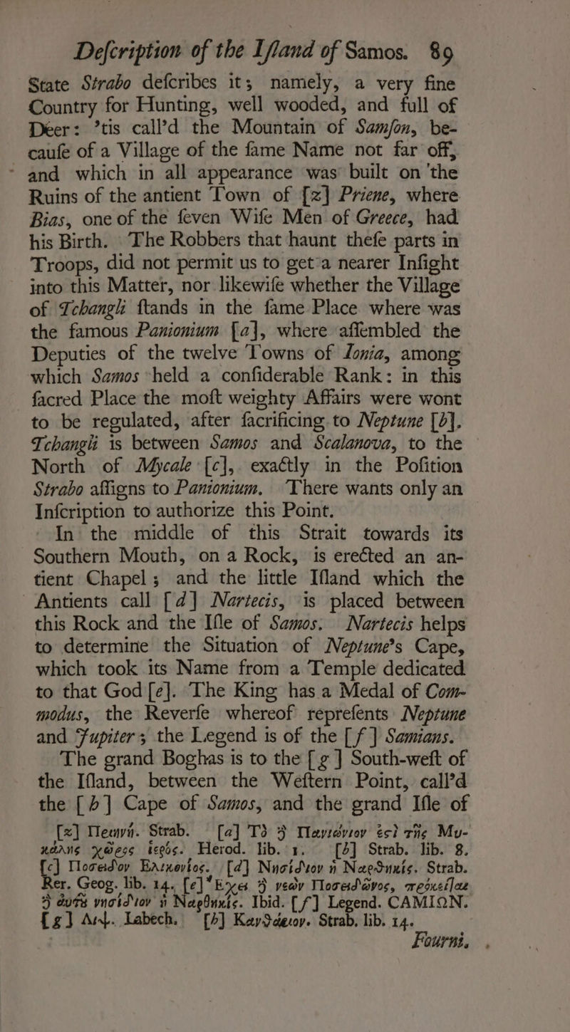 State Strabo defcribes it; namely, a very fine Country for Hunting, well wooded, and full of Deer: ’tis call’d the Mountain of Sam/on, be- caufe of a Village of the fame Name not far off, - and which in all appearance was: built on ‘the Ruins of the antient Town of [zx] Priene, where Bias, one of the feven Wife Men of Greece, had his Birth. The Robbers that haunt thefe parts in Troops, did not permit us to get’a nearer Infight into this Matter, nor likewife whether the Village of Tchangh ftands in the fame Place where was the famous Panionium [a], where affembled the Deputies of the twelve Towns of Zona, among which Samos “held a confiderable Rank: in this facred Place the moft weighty Affairs were wont to be regulated, after facrificing to Neptune [b]. Tchangh is between Samos and Scalanova, to the North of Mycale [c],. exactly in the Pofition Strabo affigns to Panionium, ‘There wants only an Infcription to authorize this Point. In the middle of this Strait towards its Southern Mouth, on a Rock, is erected an an- tient Chapel; and the little Ifland which the Antients call [d] Nartecis, is placed between this Rock and the Ifle of Samos. Nartecis helps to determine the Situation of MNeptume”s Cape, which took its Name from a Temple dedicated to that God [e]. The King has a Medal of Com- modus, the Reverfe whereof reprefents Neptune and Fupiter; the Legend is of the [ f ] Samians. The grand Boghas is to the [ g ] South-weft of the Ifland, between the Weftern Point, call’d the [4] Cape of Samos, and the grand Ifle of [x] Meevi. Strab. [a] T3 4 Ilayravror és? The Mu- xänns x@ess legs. Herod. lib. 1. [4] Strab. lib. 8. c] Nosed ov Earnovtos. [a] Nnoidoy ñ NaeSunis. Strab. er. Geog. lib. 14. [el Eye 5 vedv Mosed aves, resxciles 4 durs vnaid'or i Naeduxts. Ibid. [f] Legend. CAMION. {g] Amp. Labech. [4] KaySdecoy. Strab, lib. 14. Fourni, .