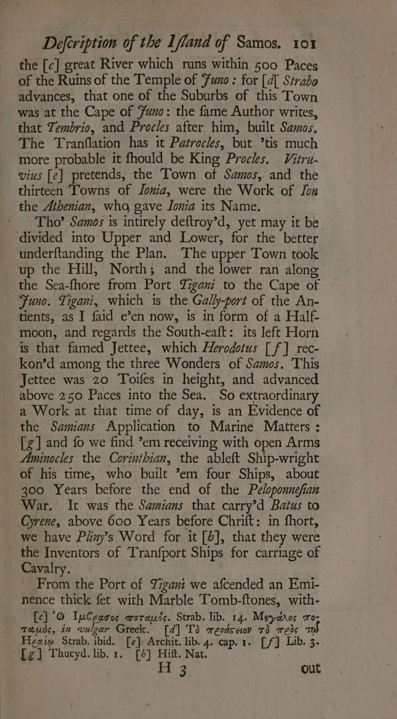 the [c] great River which runs within 500 Paces of the Ruins of the Temple of Funo : for [A Strabo advances, that one of the Suburbs of this Town was at the Cape of ‘uno: the fame Author writes, that Zembrio, and Procles after him, built Samos. The Tranflation has it Patrocles, but ’tis much more probable it fhould be King Procks. Vitru- vius [e] pretends, the Town of Samos, and the thirteen Towns of Jomia, were the Work of ox the Athenian, who gave Jonia its Name. Tho’ Samos is intirely deftroy’d, yet may it be divided into Upper and Lower, for the better underftanding the Plan. The upper Town took up the Hill, North; and the lower ran alone the Sea-fhore from Port Tigani to the Cape of Juno. Tigani, which is the Gally-port of the An- tients, as I faid e’en now, is in form of a Half- moon, and regards the South-eaft: its left Horn is that famed Jettee, which Herodotus [ f] rec- _ kon’d among the three Wonders of Samos. This Jettee was 20 Toifes in height, and advanced above 250 Paces into the Sea. So extraordinary a Work at that time of day, is an Evidence of the Samians Application to Marine Matters : [g] and fo we find ’em receiving with open Arms Aminocles the Corinthian, the ableft Ship-wright of his time, who built *em four Ships, about 300 Years before the end of the Peloponnefian War. It was the Samians that carry’d Batus to Cyrene, above 600 Years before Chrift: in fhort, we have P#rys Word for it [b], that they were the Inventors of Tranfport Ships for carriage of Cavalry. From the Port of Tigani we afcended an Emi- nence thick fet with Marble Tomb-ftones, with- [ce] ‘© Iplegoos worayds. Strab. lib. 14. Meyctros Tro- 72.05, in vulgar Greek. [d] Td resdseor 73 Teds ao) Ficeio Strab. ibid. [e] Archit. lib. 4. cap. 1. [f] Lib. 3. fg] Thucyd, lib. 1. [4] Hift. Nat. | H 3 out