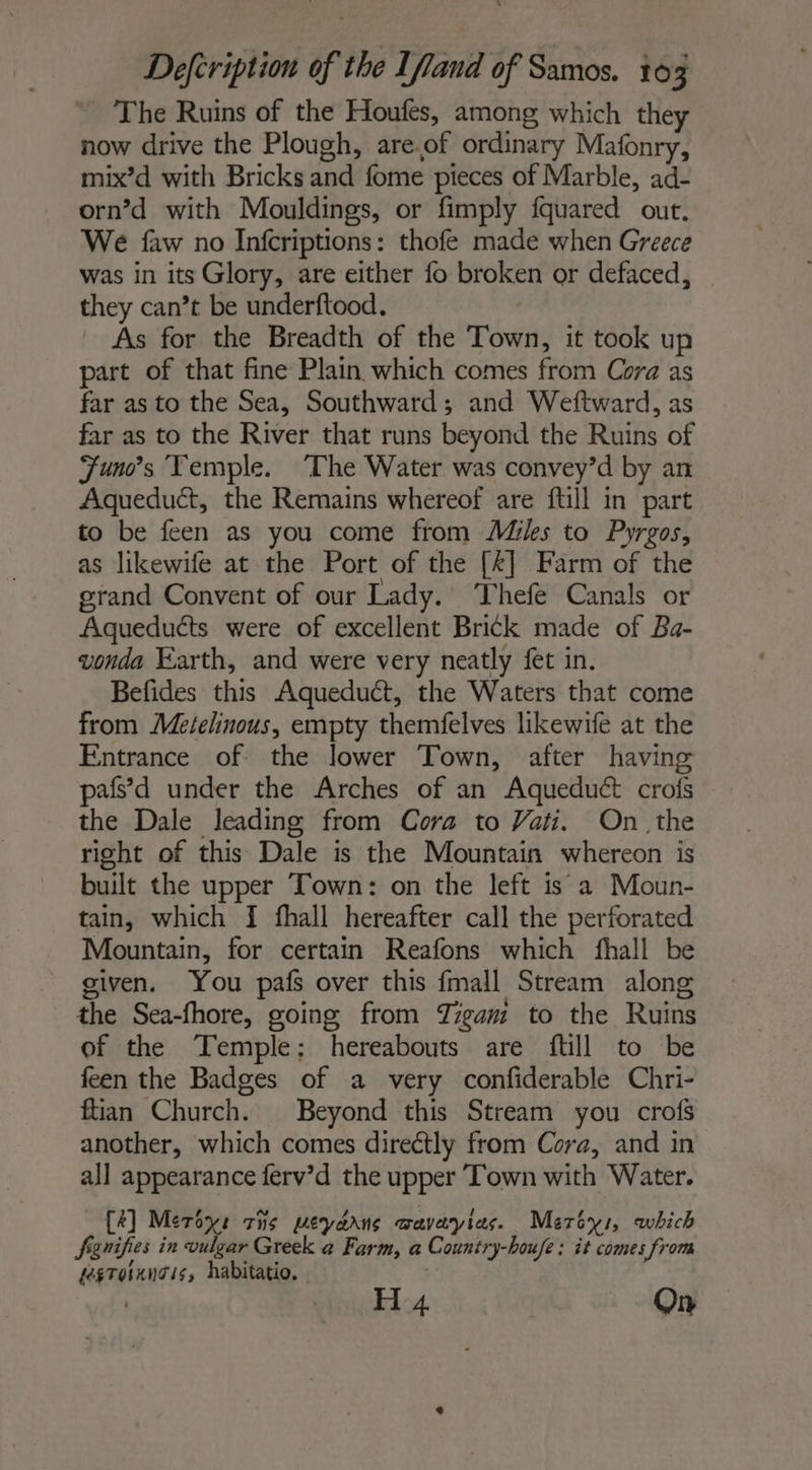 The Ruins of the Houfes, among which they now drive the Plough, are.of ordinary Mafonry, mix’d with Bricks and fome pieces of Marble, ad- orn’d with Mouldings, or fimply fquared out. We faw no Infcriptions: thofe made when Greece was in its Glory, are either fo broken or defaced, they can’t be underftood. _ As for the Breadth of the Town, it took up part of that fine Plain which comes from Cora as far as to the Sea, Southward; and Weftward, as far as to the River that runs beyond the Ruins of Funes Temple. The Water was convey’d by an Aqueduct, the Remains whereof are ftill in part to be feen as you come from Mikes to Pyrgos, as likewife at the Port of the [k] Farm of the grand Convent of our Lady. Thefe Canals or Aqueduéts were of excellent Brick made of Ba- vonda Earth, and were very neatly fet in. Befides this Aqueduct, the Waters that come from Metelinous, empty themfelves likewife at the Entrance of the lower Town, after having pafs’d under the Arches of an Aqueduct crois the Dale leading from Cora to Vati, On the right of this Dale is the Mountain whereon is built the upper Town: on the left is a Moun- tain, which I fhall hereafter call the perforated Mountain, for certain Reafons which fhall be given. You pafs over this fmall Stream along the Sea-fhore, going from Tigam to the Ruins of the Temple: hereabouts are {till to be feen the Badges of a very confiderable Chri- ftian Church. Beyond this Stream you crofs another, which comes directly from Cora, and in all appearance ferv’d the upper Town with Water. C2] Meroys cis pweydans wavayias. Mercy, which fgnifies in vulgar Greek a Farm, a Country-houfe : it comes from fegTornngis, habitatio. . 7 | H 4 On