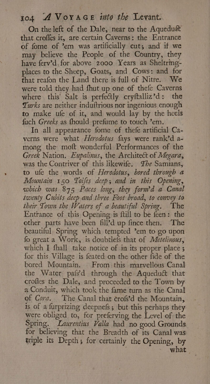 On the left of the Dale, near to the Aqueduét that croffes it, are certain Caverns: the Entrance of fome of ’em was artificially cut; and if we may believe the People of the Country, they have ferv’d. for above 2000 Years as Sheltring- places to the Sheep, Goats, and Cows: and for that reafon the Land there is full of Nitre. We were told they had fhut up one of thefe Caverns where this Salt is perfectly cryftalliz’d: the Turks are neither induitrious nor ingenious enough to make ufe of it, and would lay by the heels fuch Greeks as fhould prefume to touch em. In all appearance fome of thefe artificial Ca- verns were what Herodotus fays were rank’d a- mong the moft wonderful Performances of the Greek Nation. Lupalinus, the Architect of Megara, was the Contriver of this likewife. The Samians, to ufe the words of Herodotus, bored through a Mountain 150 Toifes deep; and in this Opening, which was. 875 Paces long, they form’d a Canal iwenty Cubits deep and three Foot broad, to convey to their Town the Waters of a beautiful Spring. ‘The Entrance of this Opening is ftill to be feen: the other parts have been fill’d up fince then. The beautiful Spring which tempted *em to go upon fo great a Work, is doubtlefs that of Metelinous, which I fhall take notice of in its proper place ; for this Village is feated on the other fide of the bored Mountain. From this marvellous Canal the Water pais’d through the Aqueduct that crofies the Dale, and proceeded to the Town by a Conduit, which tock the fame turn as the Canal of Cora. The Canal that crofs’d the Mountain, is of a furprizing deepnefs; but this perhaps they were obliged to, for preferving the Level of the Spring. Laurentius Valla had no good Grounds. ~ for believing that the Breadth of its Canal was triple its Depth; for certainly the Opening, by | what |