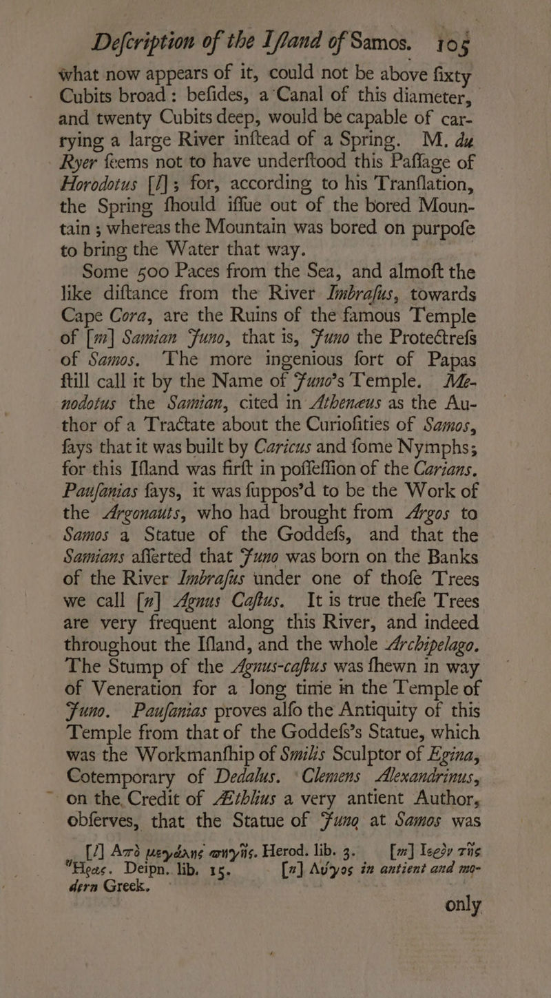 what now appears of it, could not be above fixty Cubits broad: befides, a Canal of this diameter, and twenty Cubits deep, would be capable of car- rying a large River inftead of a Spring. M. dz Horodotus [1]; for, according to his Tranflation, the Spring fhould iffue out of the bored Moun- tain ; whereas the Mountain was bored on purpofe to bring the Water that way. | Some 500 Paces from the Sea, and almoft the like diftance from the River Jmbrafus, towards Cape Cora, are the Ruins of the famous Temple of [m] Samian Juno, that is, Funo the Protectrefs of Samos, ‘The more ingenious fort of Papas ftill call it by the Name of Funo’s Temple. A%- nodotus the Samian, cited in Atheneus as the Au- thor of a Tractate about the Curiofities of Samos, fays that it was built by Caricus and fome Nymphs; for this Ifland was firft in poffeffion of the Carians, Paufanias fays, it was fuppos’d to be the Work of the Argonauts, who had brought from Argos to Samos a Statue of the Goddefs, and that the Samians afferted that Funo was born on the Banks of the River Zmbrafus under one of thofe Trees we call [7] Agnus Caftus. It is true thefe Trees are very frequent along this River, and indeed throughout the Ifland, and the whole Archipelago. The Stump of the Agnus-caftus was fhewn in way of Veneration for a long timie in the Temple of Funo. Paufanias proves alfo the Antiquity of this Temple from that of the Goddefss Statue, which was the Workmanfhip of Swihs Sculptor of Egina, Cotemporary of Dedalus. ‘Clemens Alexandrinus, obferves, that the Statue of Sung at Samos was [/1 Azo usr RS Vis. Herod. lib. Bi [sr] Teesy The Hos. Deipn. lib. 1 . [2] Avyos in antient and mo- dern Greek. | only