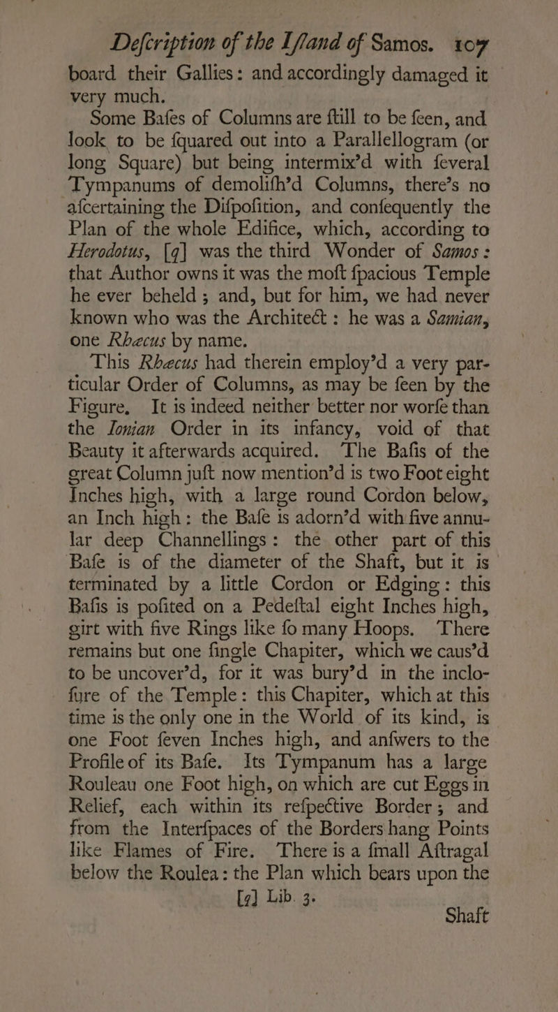 board their Gallies: and accordingly damaged it — very much. Some Bafes of Columns are ftill to be feen, and look to be fquared out into a Parallellogram (or long Square) but being intermix’d with feveral Tympanums of demolifh’d Columns, there’s no afcertaining the Difpofition, and confequently the Plan of the whole Edifice, which, according to Herodotus, [q] was the third Wonder of Samos: that Author owns it was the moft fpacious Temple he ever beheld ; and, but for him, we had never known who was the Architect : he was a Samian, one Rbhecus by name. This Rhecus had therein employ’d a very par- ticular Order of Columns, as may be feen by the Figure, It is indeed neither better nor worfe than the Zonian Order in its infancy, void of that Beauty it afterwards acquired. The Bafis of the great Column juft now mention’d is two Foot eight Inches high, with a large round Cordon below, an Inch high: the Bale is adorn’d with five annu- lar deep Channellings: the other part of this Bafe is of the diameter of the Shaft, but it is terminated by a little Cordon or Edging: this Bafis is pofited on a Pedeftal eight Inches high, girt with five Rings like fomany Hoops. There remains but one fingle Chapiter, which we caus’d to be uncover’d, for it was bury’d in the inclo- fure of the Temple: this Chapiter, which at this time is the only one in the World of its kind, is one Foot feven Inches high, and anfwers to the Profile of its Bafe. Its Tympanum has a large Rouleau one Foot high, on which are cut Eggs in Relief, each within its refpective Border; and from the Interfpaces of the Borders hang Points like Flames of Fire. There is a fmall Aftragal below the Roulea: the Plan which bears upon the Lib. 3. a Shaft