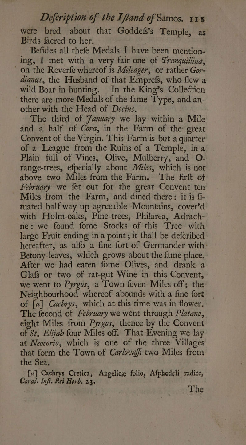 were bred about that Goddefs’s Temple, as Birds facred to her. | Befides all thefe Medals I have been mention- ing, I met with a very fair one of Tranquillina, on the Reverfe whereof 1s Meleager, or rather Gor- dianus, the Husband of that Emprefs, who flew a wild Boar in hunting. In the King’s Collection there are more Medals of the fame Type, and an- other with the Head of Decius. The third of Fanuary we lay within a Mile and a half of Cora, in the Farm of the: great Convent of the Virgin. This Farm is but a quarter of a League from the Ruins of a Temple, ina Plain full of Vines, Olive, Mulberry, and O- range-trees, efpecially about AZ%s, which is not above two Miles from the Farm. The firft of February we {et out for the great Convent ten ~ Miles from the Farm, and dined there : it is fi- tuated half way up agreeable Mountains, cover’d with Holm-oaks, Pine-trees, Philarea, Adrach- ne: we found fome Stocks of this Tree with large Fruit ending ina point; it fhall be defcribed hereafter, as allo a fine fort of Germander with Betony-leaves, which grows about the fame place. After we had eaten fome Olives, and drank a Glafs or two of rat-gut Wine in this Convent, we went to Pyrgos, a Town feven Miles off; the: Neighbourhood whereof abounds with a fine fort of [a] Cachrys, which at this time was in flower. The fecond of February we went through Platano, eight Miles from Pyrgos, thence by the Convent of St, Elijah four Miles off. That Evening we lay at Neocorio, which is one of the three Villages that form the Town of Carlovaffi two Miles from the Sea, [ce] Cachrys Cretica, Angelicæ folio, Afphodeli radice, Coral. Inft. Rei Herb. 23. | ue 1e