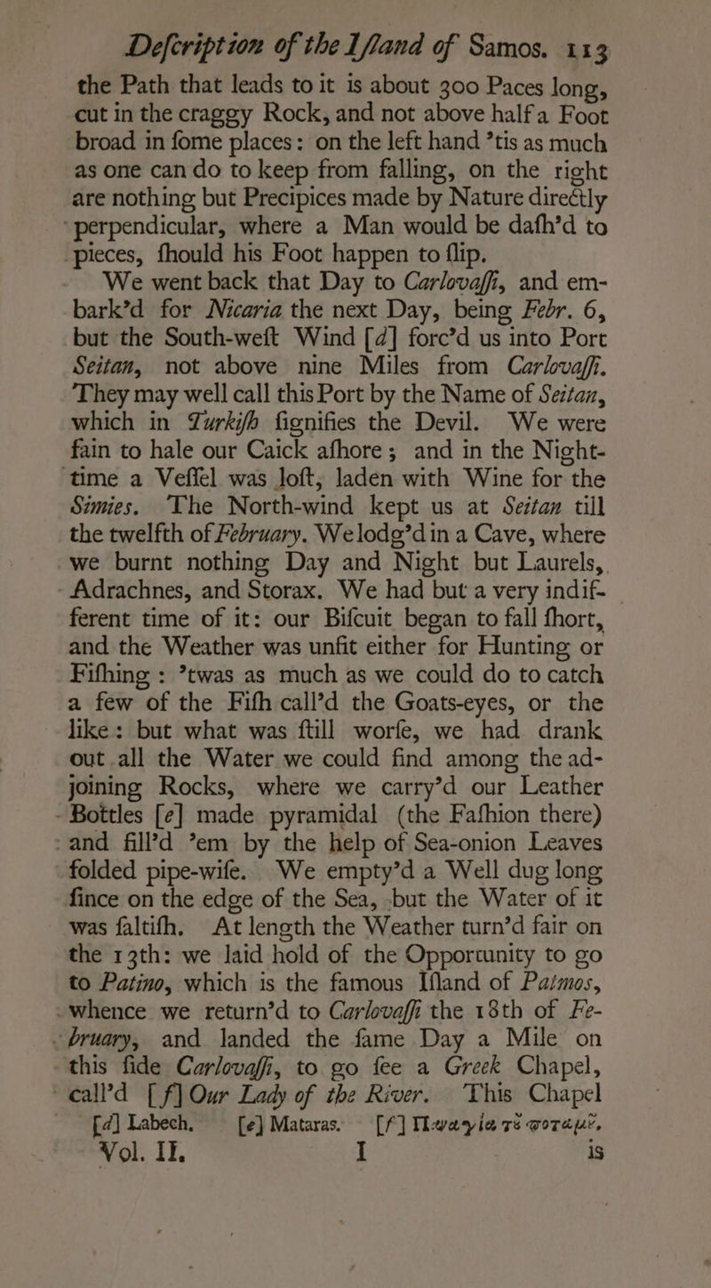 the Path that leads to it is about 300 Paces long, cut in the craggy Rock, and not above halfa Foot broad in fome places: on the left hand ’tis as much as one can do to keep from falling, on the right are nothing but Precipices made by Nature directly ‘perpendicular, where a Man would be dafh’d to pieces, fhould his Foot happen to flip. We went back that Day to Carlovafi, and em- bark’d for Nicaria the next Day, being Febr. 6, but the South-weft Wind [4] forc’d us into Port Seitan, not above nine Miles from Carhvaff. They may well call this Port by the Name of Seztan, which in Zwrkÿh fignifies the Devil. We were fain to hale our Caick afhore; and in the Night- time a Vefñel was loft, laden with Wine for the Simies. The North-wind kept us at Seitan till the twelfth of February. Welodg’din a Cave, where we burnt nothing Day and Night but Laurels, Adrachnes, and Storax. We had but a very indif- | ferent time of it: our Bifcuit began to fall fhort, and the Weather was unfit either for Hunting or Fifhing : ’twas as much as we could do to catch a few of the Fifh call’d the Goats-eyes, or the like: but what was ftill worfe, we had drank out all the Water we could find among the ad- joining Rocks, where we carry’d our Leather - Bottles [e] made pyramidal (the Fafhion there) and fill’d em by the help of Sea-onion Leaves folded pipe-wife. We empty’d a Well dug long fince on the edge of the Sea, -but the Water of it was faltifh. At length the Weather turn’d fair on the 13th: we laid hold of the Opportunity to go to Patino, which is the famous Ifland of Patmos, .whence we return’d to Carlovaffi the 18th of Fe- - bruary, and landed the fame Day a Mile on this fide Carlovafi, to go fee a Greek Chapel, eall’d [f] Our Lady of the River. This Chapel [a] Labech. [e] Mataras. [f] Mwayia ré ora, Vol. II. I is