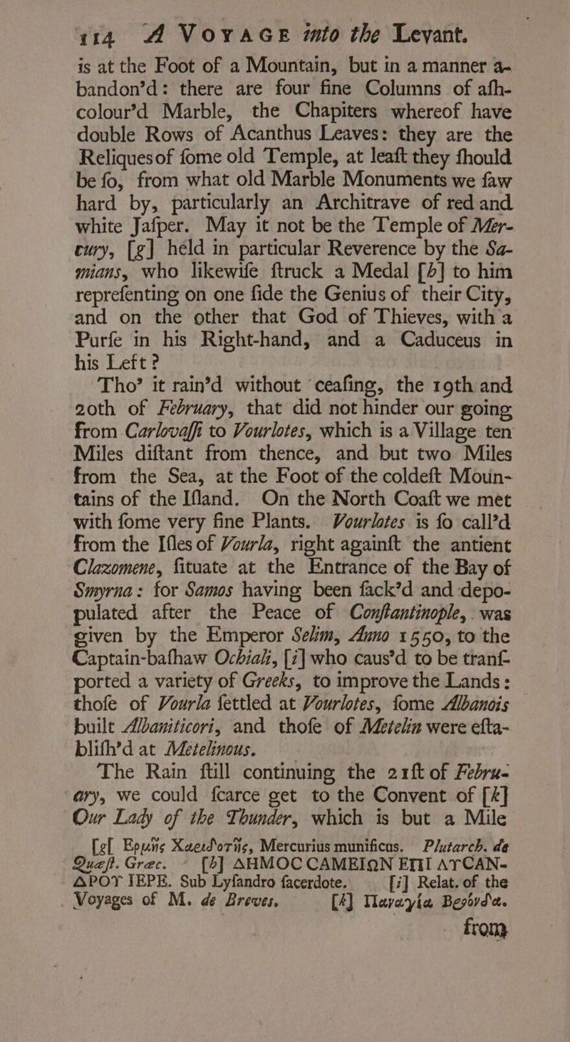 is at the Foot of a Mountain, but in a manner a- bandon’d: there are four fine Columns of afh- colour’d Marble, the Chapiters whereof have double Rows of Acanthus Leaves: they are the Reliquesof fome old Temple, at leaft they fhould be fo, from what old Marble Monuments we faw hard by, particularly an Architrave of red and white Jafper. May it not be the Temple of A#r- cury, [g] held in particular Reverence by the Sa- mians, who likewife ftruck a Medal [4] to him reprefenting on one fide the Genius of their City, and on the other that God of Thieves, with a Purfe in his Right-hand, and a Caduceus in his Left ? Tho’ it rain’d without ‘ceafing, the 19th and 2oth of February, that did not hinder our going from Carlovaffi to Vourlotes, which is a Village ten Miles diftant from thence, and but two Miles from the Sea, at the Foot of the coldeft Moun- tains of the Ifland. On the North Coaft we met with fome very fine Plants. Vourlotes is fo call’d from the Ifles of Vourla, right againft the antient Clazomene, fituate at the Entrance of the Bay of Smyrna: for Samos having been fack’d and :depo- pulated after the Peace of Conflantinople, was given by the Emperor Selim, Auno 1550, to the Captain-bafhaw Ochiah, [i] who caus’d to be tranf ported a variety of Greeks, to improve the Lands: thofe of Vourla fettled at Vourlotes, fome Æbanois built “/baniticori, and thofe of Metein were efta- blifh’d at Metelinous. | The Rain fill continuing the 2 rft of Fébru- ary, we could fcarce get to the Convent of [4] Our Lady of the Thunder, which is but a Mile [ef Eouñs Xaeroris, Mercurius munificus. Plutarch. de Quæf. Grec. * [b] AHMOC CAMEIQN EMI AYCAN- APOT JEPE. Sub Lyfandro facerdote. [2] Relat. of the . Voyages of M. de Breves, [4] Mavayia Besar. from