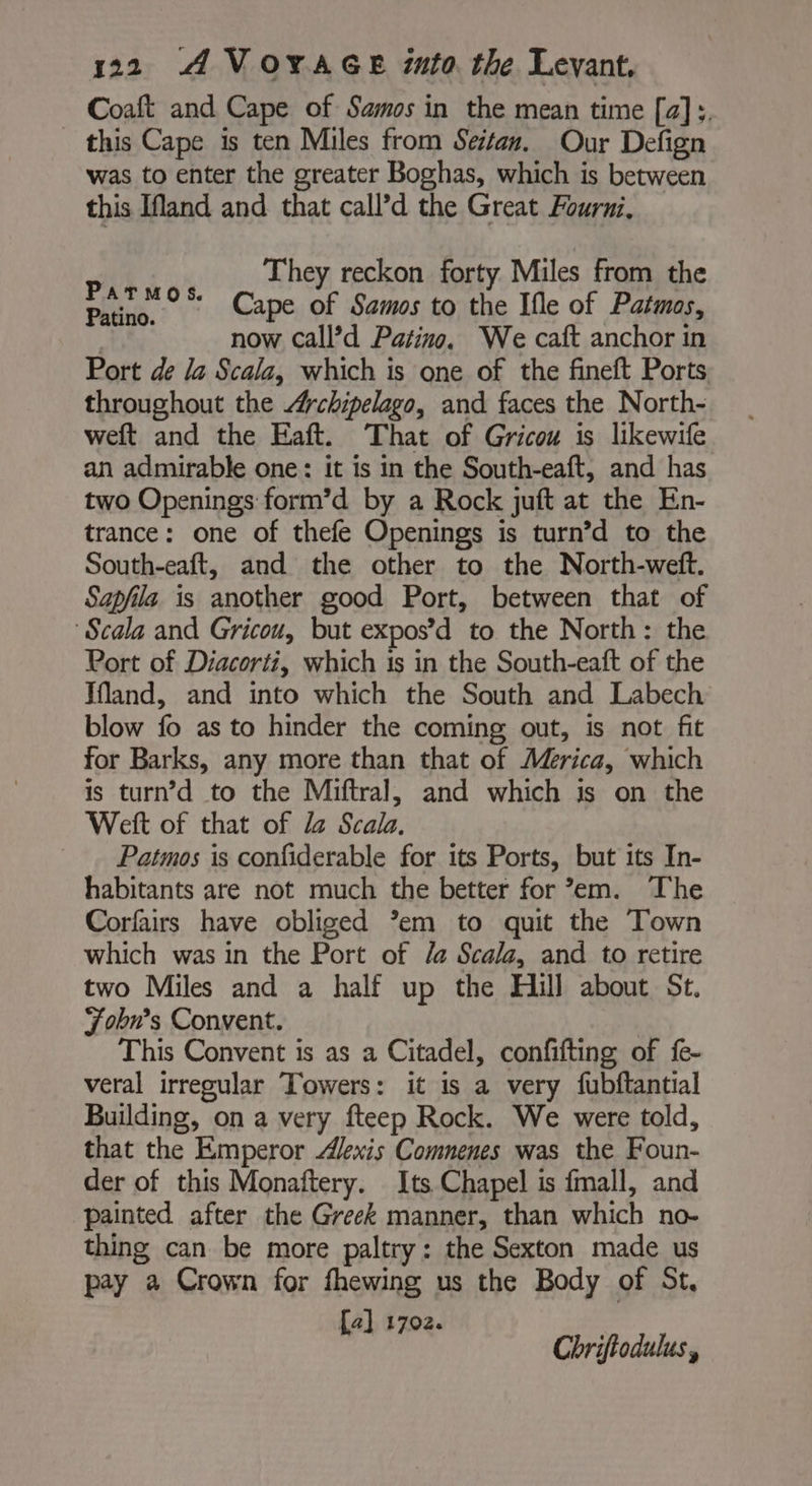 Coaft and Cape of Samos in the mean time [a]. this Cape is ten Miles from Seitan. Our Defign was to enter the greater Boghas, which is between this Ifland and that call’d the Great Fourni, They reckon forty Miles from the Cape of Samos to the Ifle of Patmos, | now Call’d Patino. We caft anchor in Port de la Scala, which is one of the fineft Ports throughout the Archipelago, and faces the North- weft and the Eaft. That of Gricou is likewife an admirable one: it is in the South-eaft, and has two Openings form’d by a Rock juft at the En- trance: one of thefe Openings is turn’d to the South-eaft, and the other to the North-weft. Sapfila is another good Port, between that of Scala and Gricou, but expos’d to the North: the Port of Diacorti, which 1s in the South-eaft of the Ifland, and into which the South and Labech blow fo as to hinder the coming out, is not fit for Barks, any more than that of Merica, which is turn’d to the Miftral, and which is on the Welt of that of Z Scala. Patmos is confiderable for its Ports, but its In- habitants are not much the better for em. The Corfairs have obliged ’em to quit the Town which was in the Port of /@ Scala, and to retire two Miles and a half up the Hill about St. Fobn’s Convent. This Convent is as a Citadel, confifting of fe- veral irregular Towers: it is a very fubftantial Building, on a very fteep Rock. We were told, that the Emperor Alexis Comnenes was the Foun- der of this Monaftery. Its Chapel is fmall, and painted after the Greek manner, than which no- thing can be more paltry: the Sexton made us pay a Crown for fhewing us the Body of St, [a] 1702. Parmos. Patino. Chriflodulus,