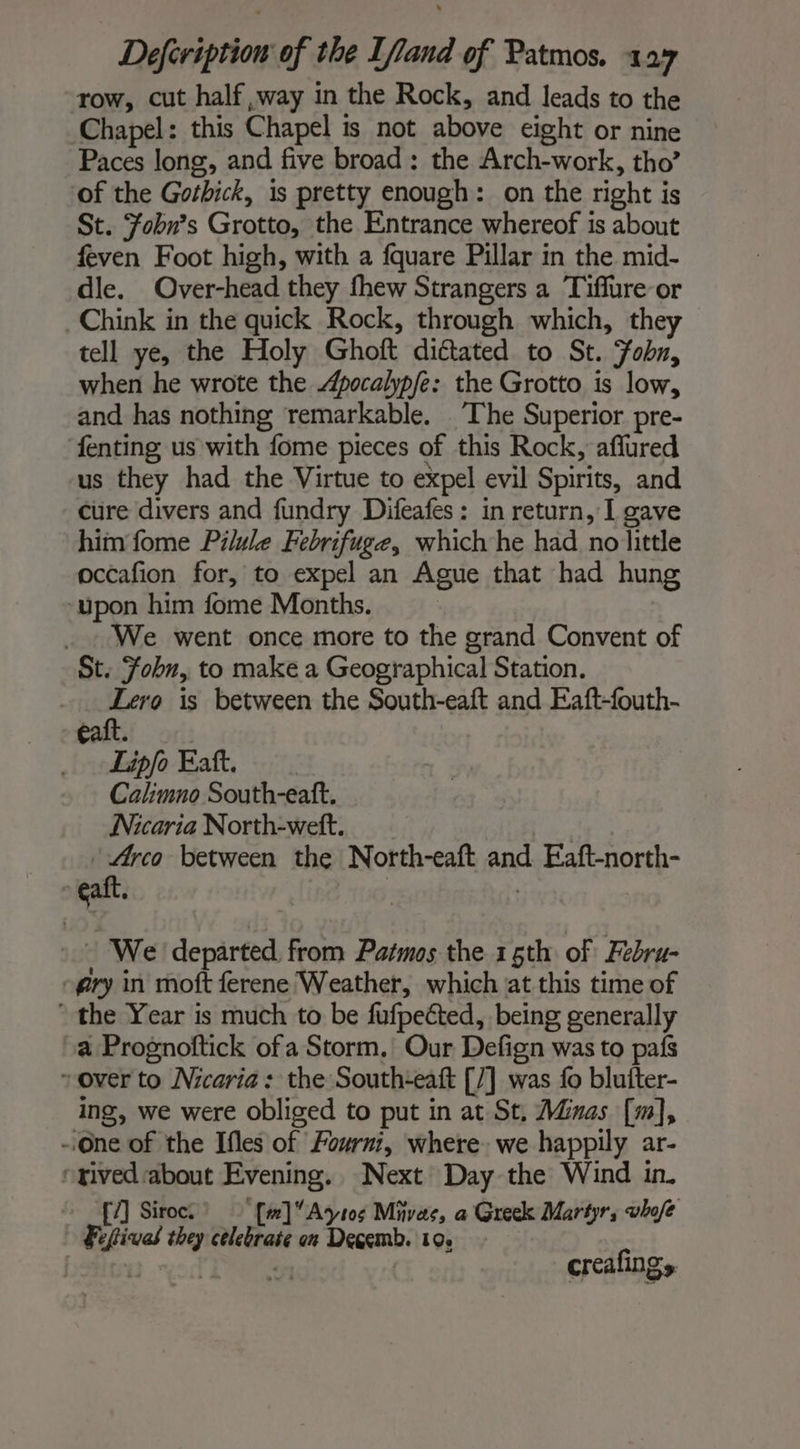 row, cut half ,way in the Rock, and leads to the Chapel: this Chapel is not above eight or nine Paces long, and five broad: the Arch-work, tho’ of the Gothick, is pretty enough: on the right is St. Fobn’s Grotto, the Entrance whereof is about feven Foot high, with a fquare Pillar in the mid- dle. Over-head they thew Strangers a Tiffure or Chink in the quick Rock, through which, they tell ye, the Holy Ghoft dictated to St. Fobn, when he wrote the pocalypfe: the Grotto is low, and has nothing remarkable. ‘The Superior pre- fenting us with fome pieces of this Rock, affured us they had the Virtue to expel evil Spirits, and cure divers and fundry Difeafes : in return, I gave him fome Pilule Febrifuge, which he had no little occafion for, to expel an Ague that had hung ‘upon him fome Months. _ . We went once more to the grand Convent of St. Fobn, to make a Geographical Station. fh a is between the South-eaft and Eaft-fouth- galt. . _ Lipfo Eaft. Calimno South-eaft. Nicaria North-wett. | “is between the North-eaft and Eaft-north- eaft. sia : ‘We departed from Patmos the 15th of Febru- -gry in moft ferene Weather, which at this time of * the Year is much to be fufpected, being generally a Prognoftick ofa Storm, Our Defign was to pais rover to Nicaria: the South-eaft [/] was fo blufter- ing, we were obliged to put in at St, Minas [m], -.One of the Ifles of Fournt, where we happily ar- rived about Evening. Next Day the Wind in. [7] Siroc. ‘[w]Aytos Mivas, a Greek Martyr, whofe | Feftivad they celebrate on Degemb. 10. | 5 : creafings