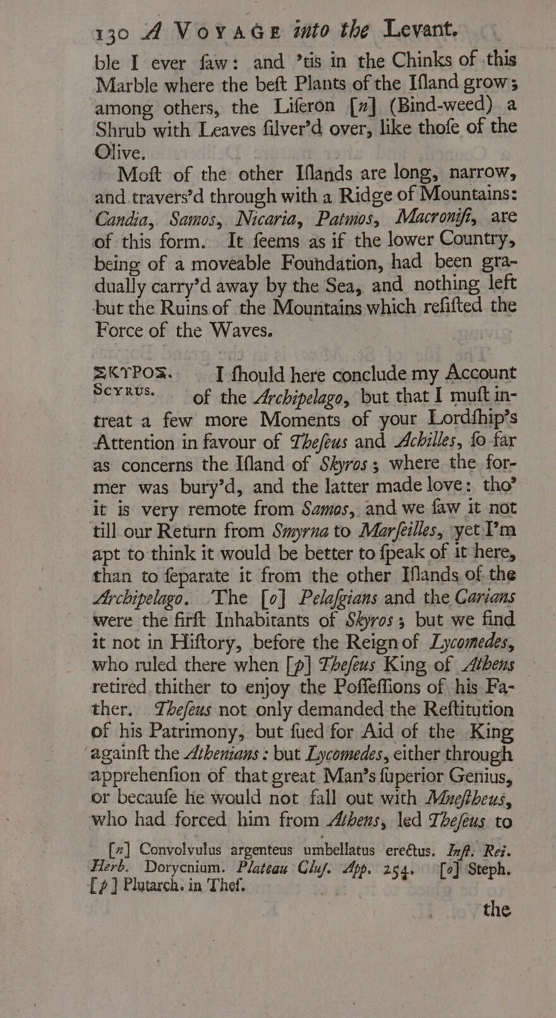 ble I ever faw: and ’tis in the Chinks of this Marble where the beft Plants of the Ifland grow; among others, the Liferon [7] (Bind-weed) a Shrub with Leaves filver’d over, like thofe of the Olive. Mott of the other Iflands are long, narrow, and travers’d through with a Ridge of Mountains: ‘Candia, Samos, Nicaria, Patmos, Macronifi, are of this form. It feems as if the lower Country, being of a moveable Foundation, had been gra- dually carry’d away by the Sea, and nothing left but the Ruins of the Mountains which refifted the Force of the Waves. | =KYPOR. I fhould here conclude my Account Scxrvs. of the Archipelago, but that I muft in- treat a few more Moments of your Lordfhip’s Attention in favour of Thefeus and Achilles, fo far as concerns the Ifland of Skyros; where the for- mer was bury’d, and the latter made love: tho’ it is very remote from Samos, and we faw it not till our Return from Smyrna to Marfeilles, yet Pm apt to think it would be better to fpeak of it here, than to feparate it from the other Hands of. the Ly chipelago. ‘The [0] Pelalgians and the Carians were the firft Inhabitants of Skyros; but we find it not in Hiftory, before the Reign of Lycomedes, who ruled there when [p]} Thefeus King of Athens — retired thither to enjoy the Poffeffions of his Fa- ther. Thefeus not only demanded the Reftitution of his Patrimony, but fued for Aid of the King ‘againft the Athenians : but Lycomedes, either through apprehenfion of that great Man’s fuperior Genius, or becaufe he would not fall out with Mueftheus, who had forced him from Athens, led Thefeus to [2] Convolvulus argenteus umbellatus ereétus. Inf: Rei. Herb. Dorycnium. Plateau Clu/. App. 264. [e] Steph. [2] Plutarch. in Thef. aif p. 254. [oJ Step the