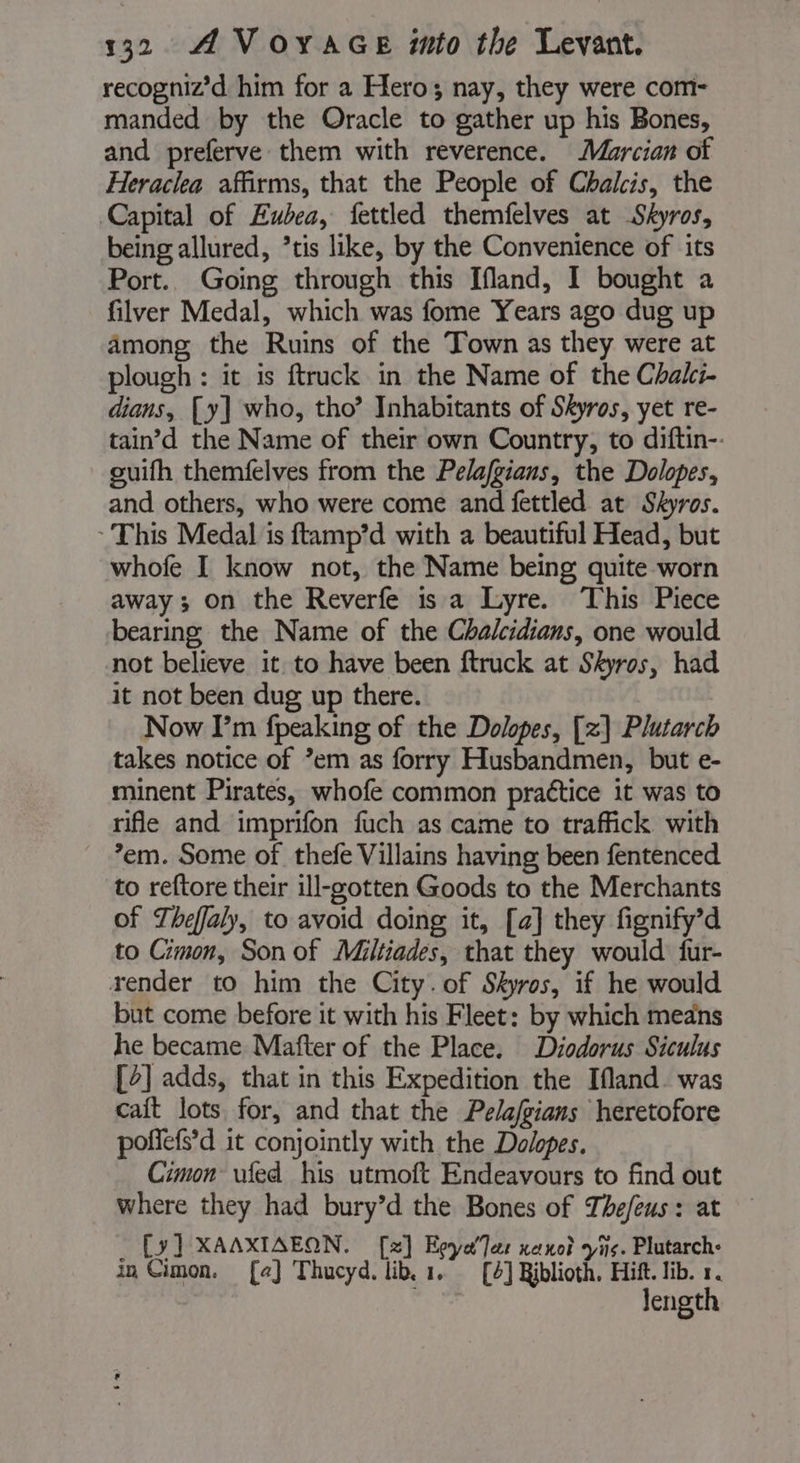 recogniz’d him for a Hero; nay, they were com- manded by the Oracle to gather up his Bones, and preferve them with reverence. Marcian of Heraclea affirms, that the People of Chalcis, the Capital of Eubea, fettled themfelves at Skyros, being allured, ’tis like, by the Convenience of its Port. Going through this Ifland, I bought a filver Medal, which was fome Years ago dug up among the Ruins of the Town as they were at plough : it is ftruck in the Name of the Chalci- dians, [y] who, tho’ Inhabitants of Skyros, yet re- tain’d the Name of their own Country, to diftin-. ouifh themfelves from the Pelafgians, the Dolopes, and others, who were come and fettled at Skyros. ‘This Medal is ftamp’d with a beautiful Head, but whofe I know not, the Name being quite worn away; on the Reverfe is a Lyre. This Piece bearing the Name of the Chalcidians, one would not believe it to have been ftruck at Skyros, had it not been dug up there. Now I’m fpeaking of the Dolopes, [x] Plutarch takes notice of *em as forry Husbandmen, but e- minent Pirates, whofe common practice it was to rifle and imprifon fuch as came to traffick with em. Some of thefe Villains having been fentenced to reftore their ill-gotten Goods to the Merchants of Theffaly, to avoid doing it, [a] they fignify’d to Cimon, Son of Miltiades, that they would fur- render to him the City. of Skyros, if he would but come before it with his Fleet: by which means he became Mafter of the Place. Diodorus Siculus [4] adds, that in this Expedition the Ifland. was caft lots for, and that the Pelafgians heretofore poñefs’ d it conjointly with the Dolopes. Cimon ufed his utmoft Endeavours to find out where they had bury’d the Bones of Thefeus : at _ [y] XAAXIAEON. [x] EpyaTer nano vis. Plutarch: in Cimon. [a] Thucyd. lib. 1. [4] Riblioth. Hift. lib. 1. Jength