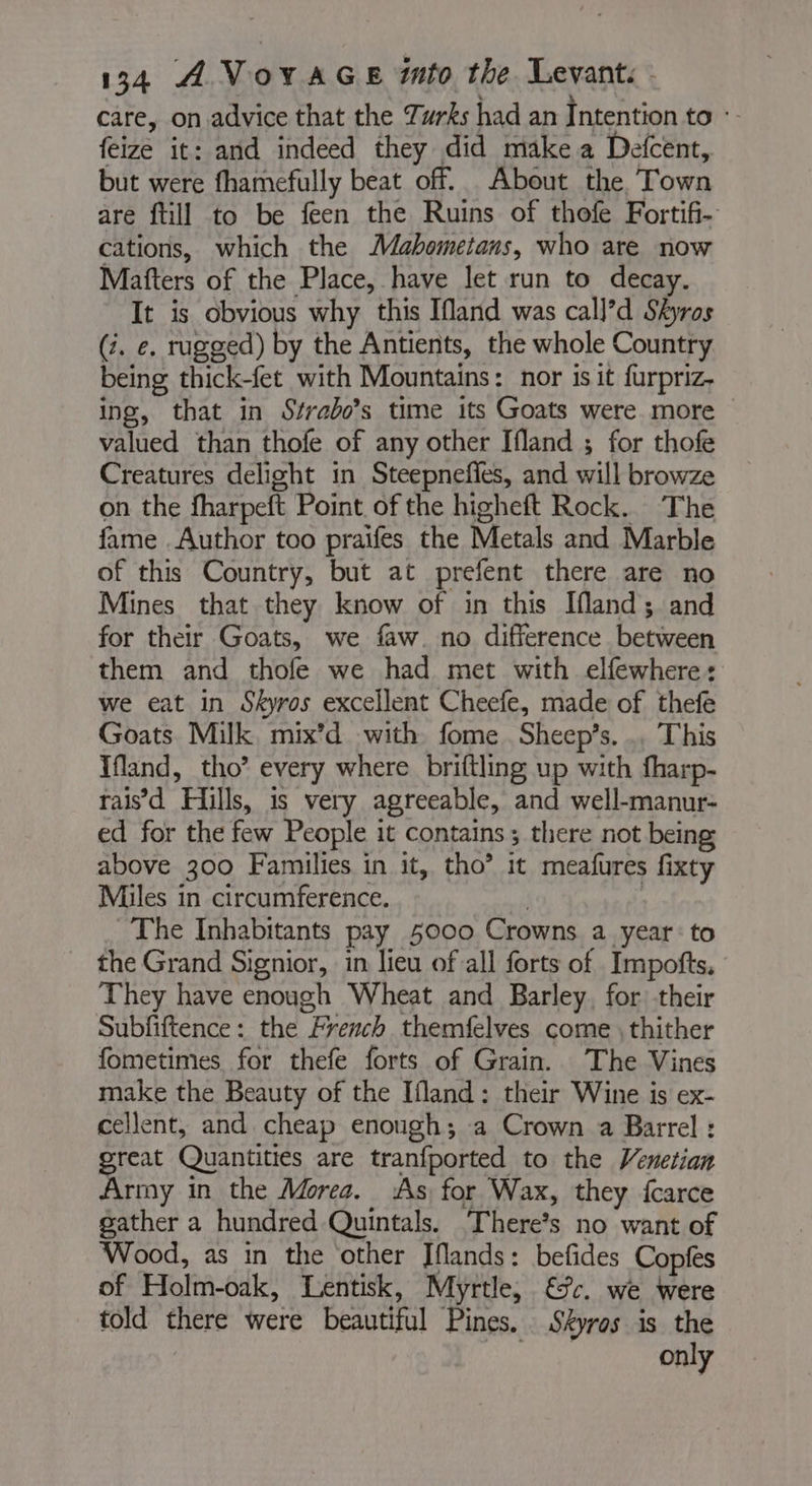 care, on advice that the Turks had an Intention to : feize it: and indeed they did make a Defcent, but were fhamefully beat off. About the Town are {till to be feen the Ruins of thofe Fortifi- cations, which the Mahometans, who are now Matters of the Place, have let run to decay. It is obvious why this Ifland was call]’d Skyros (7. e. rugged) by the Antients, the whole Country being thick-fet with Mountains: nor is it furpriz- ing, that in Strabo’s time its Goats were more valued than thofe of any other Ifland ; for thofe Creatures delight in Steepneffes, and will browze on the fharpeft Point of the higheft Rock. The fame Author too praifes the Metals and Marble of this Country, but at prefent there are no Mines that they know of in this Ifland; and for their Goats, we faw. no difference between them and thofe we had met with elfewhere: we eat in Skyros excellent Cheefe, made of thefe Goats Milk mix’d with fome Sheep’s. .. This Ifland, tho’ every where briftling up with fharp- raisd Hills, is very agreeable, and well-manur- ed for the few People it contains; there not being above 300 Families in it, tho’ it meafures fixty Miles in circumference. | The Inhabitants pay 5000 Crowns a year: to the Grand Signior, in lieu of all forts of Impofts, They have enough Wheat and Barley, for their Subfiftence: the French themfelves come ; thither fometimes for thefe forts of Grain. The Vines make the Beauty of the Ifland: their Wine is ex- cellent, and cheap enough; a Crown a Barrel : great Quantities are tranfported to the Venetian Army in the Morea. ‘As for Wax, they {carce gather a hundred Quintals. There’s no want of Wood, as in the other Iflands: befides Copies of Holm-oak, Lentisk, Myrtle, €: we were told there were beautiful Pines. Skyros is the | only