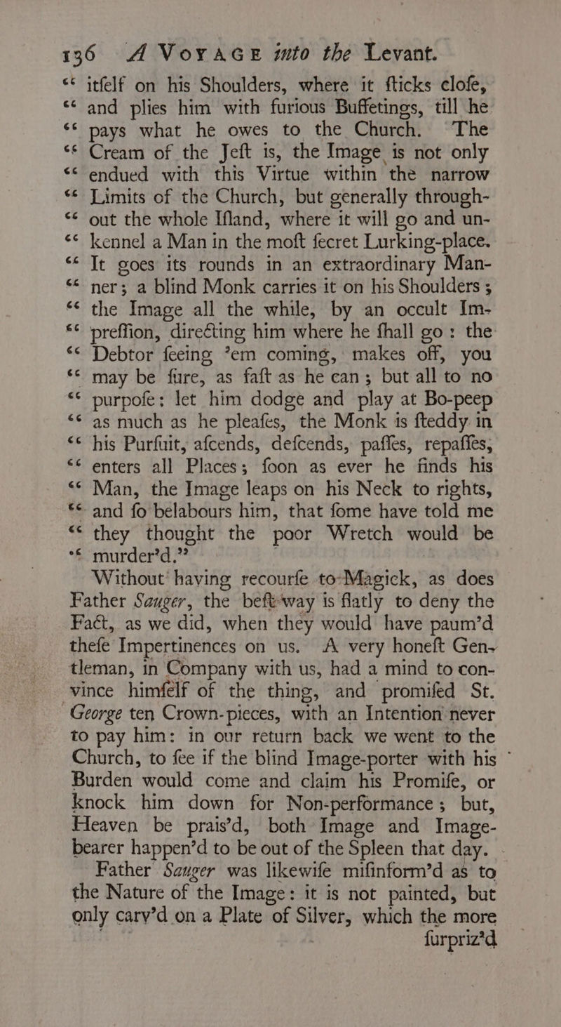 &lt;&lt; itfelf on his Shoulders, where it fticks clofe, ‘ and plies him with furious Buffetings, till he ‘ pays what he owes to the Church. The Cream of the Jeft is, the Image is not only endued with this Virtue within the narrow ** Limits of the Church, but generally through- out the whole Ifland, where it will go and un- kennel a Man in the moft fecret Lurking-place. It goes its rounds in an extraordinary Man- ner; a blind Monk carries it on his Shoulders ; the Image all the while, by an occult Im- preffion, direéting him where he fhall go: the Debtor feeing *em coming, makes off, you may be fure, as faft as he can; but all to no purpofe; let him dodge and play at Bo-peep as much as he pleafes, the Monk is fteddy in his Purfuit, afcends, defcends, paffes, repaffes, enters all Places; foon as ever he finds his Man, the Image leaps on his Neck to rights, + and fo belabours him, that fome have told me they thought the poor Wretch would be *£ murder’d.” | Without having recourfe to-Magick, as does Father Sauger, the beftway is flatly to deny the Fact, as we did, when they would have paum’d thefe Impertinences on us. A very honeft Gen- tleman, in Company with us, had a mind to con- vince himfelf of the thing, and promifed St. George ten Crown- pieces, with an Intention never to pay him: in our return back we went to the Church, to fee if the blind Image-porter with his : Burden would come and claim his Promife, or knock him down for Non-performance ; but, Heaven be prais’d, both Image and Image- bearer happen’d to be out of the Spleen that day. - Father Sauger was likewife mifinform’d as to the Nature of the Image: it is not painted, but only carv’d on a Plate of Silver, which the more | | furpriz’d a