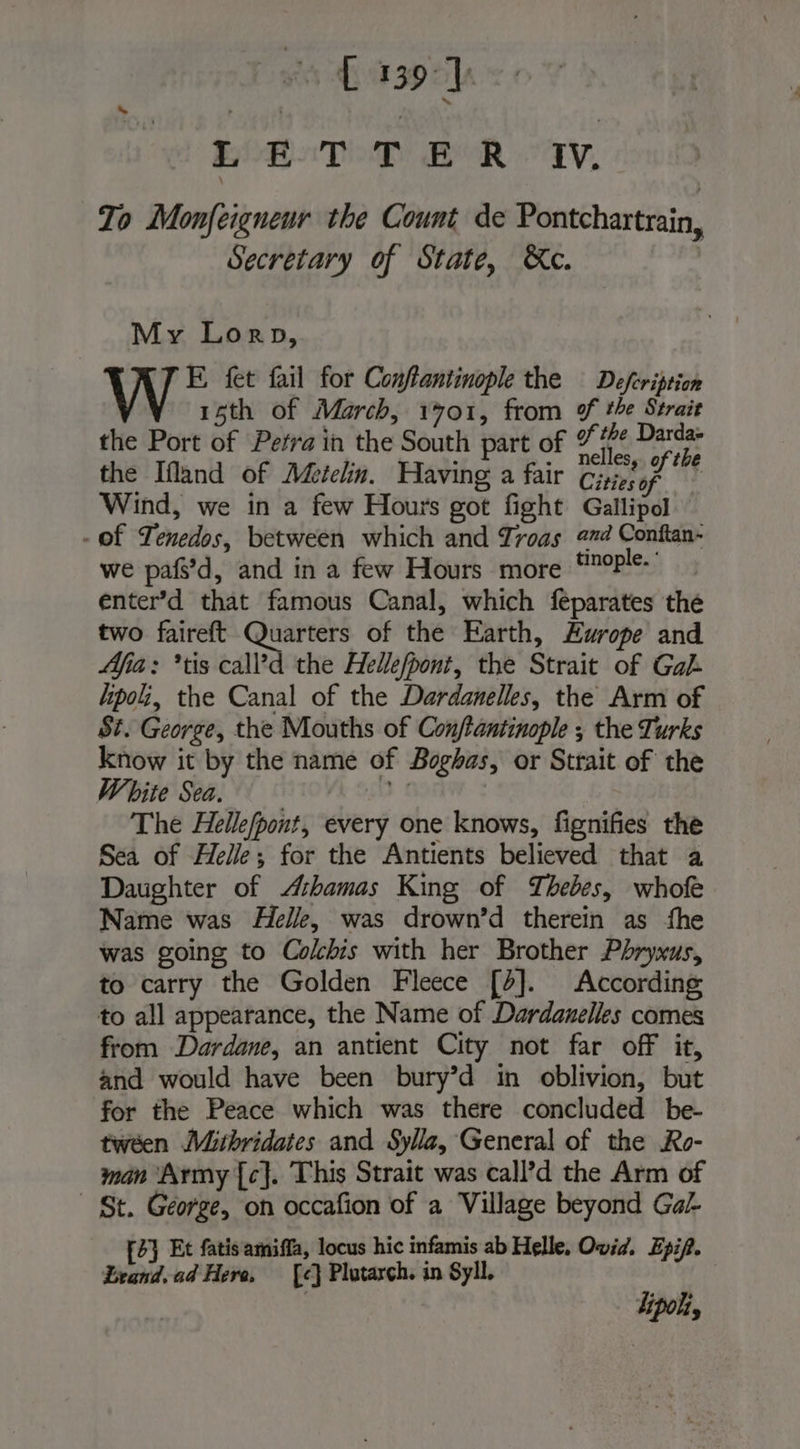 To Monfeigneur the Count de Pontchartrain, Secretary of State, Xe. , My Lorp, E fet fail for Conffantinople the — Defeription 15th of March, 1701, from ¥ te Strait the Port of Petra in the South part of fe at the Ifland of Méetelin. Having a fair Cio; F4 | Wind, we in a few Hours got fight Gallipol - Of Tenedos, between which and Troas era Conftan- we paf’d, and in a few Hours more ‘noie. enter’d that famous Canal, which feparates the two faireft Quarters of the Earth, Europe and Afia : *tis call’d the Hellefpont, the Strait of Gah lipol, the Canal of the Dardanelles, the Arm of St. George, the Mouths of Confantinople ; the Turks know it by the name of Boghas, or Strait of the White Sea. 9 1 The Hellefpont, every one knows, fignifies the Sea of Helle; for the Antients believed that a Daughter of Æbamas King of Thebes, whof Name was He//e, was drown’d therein as fhe was going to Cokbis with her Brother Phryxus, to carry the Golden Fleece [2]. According to all appearance, the Name of Dardanelles comes from Dardane, an antient City not far off it, and would have been bury’d in oblivion, but for the Peace which was there concluded be- tween Mithridates and Sylla, General of the Ro- man Army {c}. This Strait was call’d the Arm of - St. George, on occafion of a Village beyond Gal [2} Et fatisamiffa, locus hic infamis ab Helle, Ovid. Epip. Leand.ad Here, [é} Plutarch. in Syll. ipo,