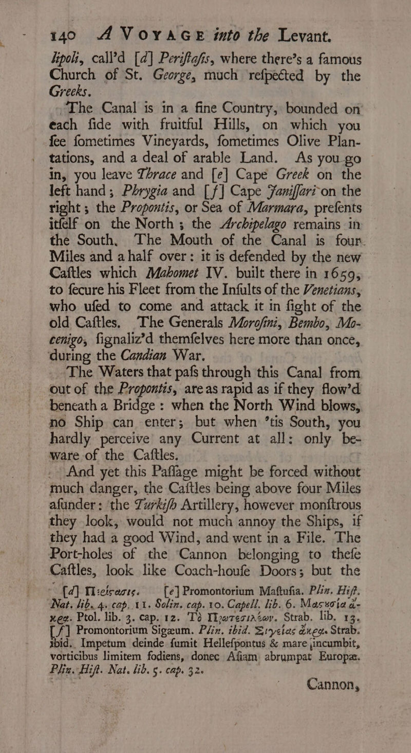 lipo, call’d [d] Periftafis, where there’s a famous Church of St. George, much refpected by the Greeks. | The Canal is in a fine Country, bounded on each fide with fruitful Hills, on which you fee fometimes Vineyards, fometimes Olive Plan- tations, and a deal of arable Land. As yougo © in, you leave Thrace and [e] Cape Greek on the left hand ; Phrygia and [f] Cape Yaniffari-on the right ; the Propontis, or Sea of Marmara, prefents itfelf on the North ; the Archipelago remains in the South. The Mouth of the Canal is four. Miles and a half over : it is defended by the new Caftles which Mahomet IV. built there in 1659, to fecure his Fleet from the Infults of the Venetians, who ufed to come and attack it in fight of the old Caftles. The Generals Morofini, Bembo, Mo- cenigo, fignaliz’d themfelves here more than once, ‘during the Candian War. | _ The Waters that pafs through this Canal from out of the Propontis, areas rapid as if they flow’d beneath a Bridge : when the North Wind blows, no Ship can enter; but when ’tis South, you hardly perceive any Current at all: only be- ware of the Caftles. _ And yet this Paflage might be forced without much danger, the Caitles being above four Miles afunder: ‘the Zurki/h Artillery, however monftrous they look, would not much annoy the Ships, if they had a good Wind, and went in a File. The Port-holes of the Cannon belonging to thefe Caftles, look like Coach-houfe Doors; but the © {d] Hicisaste. [e]Promontorium Mattufia. Plin. Hip. Nat. lib. 4 cap. 11. Solin. cap. 10. Capell. lib. 6. Masscia d- xeg. Ptol. lib. 3. cap. 12. Td IlruressAéor. Strab. lib. 13. [/] Promontorium Sigæum. P/#. ibid. Sryeias neo Strab. ibid. Impetum deinde fumit Hellefpontus &amp; mare jincumbit, vorticibus limitem fodiens, donec Afiam abrumpat Europæ. Phin. Hifi. Nat. lib. 5. cap. 32. M Rak Cannon,